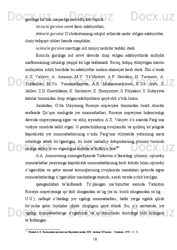 guruhga bo’lish maqsadga muvofiq deb topildi:
birinchi guruhni  sovet davri adabiyotlari;
ikkinchi guruhni  O’zbekistonning istiqlol yillarida nashr etilgan adabiyotlar,
ilmiy tadqiqot ishlari hamda maqolalar;
uchinchi guruhni  mavzuga oid xorijiy nashrlar tashkil etadi.
Birinchi   guruhga   oid   sovet   davrida   chop   etilgan   adabiyotlarda   sinfiylik
mafkurasining ustunligi yaqqol ko’zga tashlanadi. Biroq, tadqiq etilayotgan mavzu
mohiyatini ochib berishda bu adabiyotlar muhim ahamiyat kasb etadi. Shu o’rinda
A.X.   Valiyev,   A.   Aminov,   M.Y.   Yo’ldoshev,   A.P.   Saviskiy,   H.   Tursunov,   A.
Yuldashev,   M.Yu.   Yunusxodjayeva,   A.R.   Muhammadjonov,   K.Ye.   Jitov,   S.
Jalilov, Z.D. Kastelskaya, K. Saribayev, K. Shoniyozov, S. Polyakov, S. Gubayeva
kabilar tomonidan chop etilgan adabiyotlarni qayd etib o’tish lozim.
Jumladan,   O’rta   Osiyoning   Rossiya   imperiyasi   tomonidan   bosib   olinishi
arafasida   Qo’qon   xonligida   yer   munosabatlari,   Rossiya   imperiyasi   hukmronligi
davrida imperiyaning agrar va soliq siyosatini  A.X. Valiyev o’z asarida Farg’ona
vodiysi misolida tahlil etgan. U paxtachilikning rivojlanishi va qishloq xo’jaligida
kapitalistik   yer   munosabatlarining   o’sishi   Farg’ona   viloyatida   yerlarning   narxi
oshishiga   sabab   bo’lganligini,   bu   holat   mahalliy   dehqonlarning   ijtimoiy   turmush
tarziga salbiy ta’sir etganligini alohida ta’kidlab o’tadi 305
.
A.A. Aminovning monografiyasida Turkiston o’lkasidagi ijtimoiy- iqtisodiy
munosabatlar jarayoniga kapitalistik munosabatlarning kirib kelishi bilan iqtisodiy
o’zgarishlar   va   qator   sanoat   tarmoqlarining   rivojlanishi   masalalari   qatorida   agrar
munosabatlardagi o’zgarishlar manbalarga tayanib, asosli tarzda ochib berilgan.
qaraganliklari   ta’kidlanadi.   To’plangan   ma’lumotlar   asosida   Turkiston
Rossiya imperiyasiga qo’shib olingandan so’ng (ya’ni, bosib olinganidan so’ng. -
U.U.),   nafaqat   o’lkadagi   yer   egaligi   munosabatlari,   balki   yerga   egalik   qilish
bo’yicha   qator   loyihalar   ishlab   chiqilgani   qayd   etiladi.   Bu,   o’z   navbatida,   yer
egaligi   munosabatlariga   o’zgartirish   va   qo’shimchalar   kiritishga   olib   kelingani
ta’kidlangan.
305
Валиев А.Х. Положение дехканства Ферганн в конце XIX - начале XX веков. - Ташкент, 1958. - С. 52.
18 
