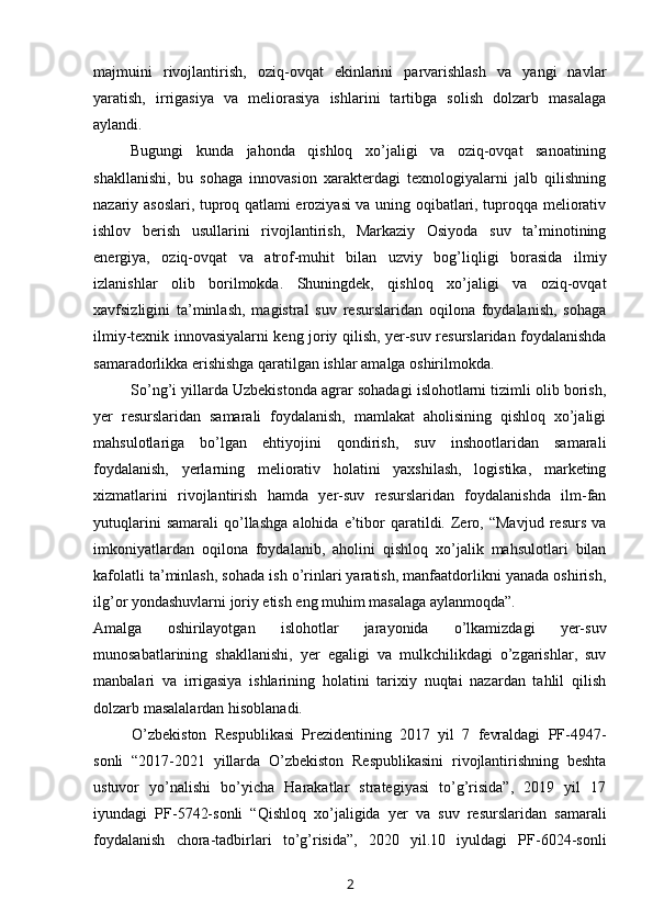 majmuini   rivojlantirish,   oziq-ovqat   ekinlarini   parvarishlash   va   yangi   navlar
yaratish,   irrigasiya   va   meliorasiya   ishlarini   tartibga   solish   dolzarb   masalaga
aylandi.
Bugungi   kunda   jahonda   qishloq   xo’jaligi   va   oziq-ovqat   sanoatining
shakllanishi,   bu   sohaga   innovasion   xarakterdagi   texnologiyalarni   jalb   qilishning
nazariy asoslari, tuproq qatlami eroziyasi va uning oqibatlari, tuproqqa meliorativ
ishlov   berish   usullarini   rivojlantirish,   Markaziy   Osiyoda   suv   ta’minotining
energiya,   oziq-ovqat   va   atrof-muhit   bilan   uzviy   bog’liqligi   borasida   ilmiy
izlanishlar   olib   borilmokda.   Shuningdek,   qishloq   xo’jaligi   va   oziq-ovqat
xavfsizligini   ta’minlash,   magistral   suv   resurslaridan   oqilona   foydalanish,   sohaga
ilmiy-texnik innovasiyalarni keng joriy qilish, yer-suv resurslaridan foydalanishda
samaradorlikka erishishga qaratilgan ishlar amalga oshirilmokda.
So’ng’i yillarda Uzbekistonda agrar sohadagi islohotlarni tizimli olib borish,
yer   resurslaridan   samarali   foydalanish,   mamlakat   aholisining   qishloq   xo’jaligi
mahsulotlariga   bo’lgan   ehtiyojini   qondirish,   suv   inshootlaridan   samarali
foydalanish,   yerlarning   meliorativ   holatini   yaxshilash,   logistika,   marketing
xizmatlarini   rivojlantirish   hamda   yer-suv   resurslaridan   foydalanishda   ilm-fan
yutuqlarini   samarali   qo’llashga   alohida   e’tibor   qaratildi.   Zero,  “Mavjud   resurs   va
imkoniyatlardan   oqilona   foydalanib,   aholini   qishloq   xo’jalik   mahsulotlari   bilan
kafolatli ta’minlash, sohada ish o’rinlari yaratish, manfaatdorlikni yanada oshirish,
ilg’or yondashuvlarni joriy etish eng muhim masalaga aylanmoqda”.
Amalga   oshirilayotgan   islohotlar   jarayonida   o’lkamizdagi   yer-suv
munosabatlarining   shakllanishi,   yer   egaligi   va   mulkchilikdagi   o’zgarishlar,   suv
manbalari   va   irrigasiya   ishlarining   holatini   tarixiy   nuqtai   nazardan   tahlil   qilish
dolzarb masalalardan hisoblanadi.
O’zbekiston   Respublikasi   Prezidentining   2017   yil   7   fevraldagi   PF-4947-
sonli   “2017-2021   yillarda   O’zbekiston   Respublikasini   rivojlantirishning   beshta
ustuvor   yo’nalishi   bo’yicha   Harakatlar   strategiyasi   to’g’risida”,   2019   yil   17
iyundagi   PF-5742-sonli   “Qishloq   xo’jaligida   yer   va   suv   resurslaridan   samarali
foydalanish   chora-tadbirlari   to’g’risida”,   2020   yil.10   iyuldagi   PF-6024-sonli
2 