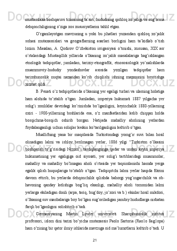 mustamlaka boshqaruvi tizimining ta’siri, hududning qishloq xo’jaligi va sug’orma
dehqonchiligining o’ziga xos xususiyatlarini tahlil etgan.
O’rganilayotgan   mavzuning   u   yoki   bu   jihatlari   yuzasidan   qishloq   xo’jalik
sohasi   mutaxassislari   va   geograflarning   asarlari   borligini   ham   ta’kidlab   o’tish
lozim.   Masalan,   A.   Qodirov   O’zbekiston   irrigasiyasi   o’tmishi,   xususan,   XIX   asr
o’rtalaridagi   Mustaqillik   yillarida   o’lkaning   xo’jalik   masalalariga   bag’ishlangan
etnologik   tadqiqotlar,   jumladan,   tarixiy-etnografik,   etnososiologik   yo’nalishlarda
muammoviy-hududiy   yondashuvlar   asosida   yozilgan   tadqiqotlar   ham
tarixshunoslik   nuqtai   nazaridan   ko’rib   chiqilishi   ishning   mazmunini   boyitishga
xizmat qildi.
B. Penati o’z tadqiqotlarida o’lkaning yer egaligi turlari va ularning holatiga
ham   alohida   to’xtalib   o’tgan.   Jumladan,   imperiya   hukumati   1887   yilgacha   yer
solig’i   xonliklar   davridagi   ko’rinishda   bo’lganligini,   keyinchalik   1880-yillarning
oxiri   -   1900-yillarning   boshlarida   esa,   o’z   manfaatlaridan   kelib   chiqqan   holda
bosqichma-bosqich   oshirib   borgan.   Natijada   mahalliy   aholining   yerlardan
foydalanganligi uchun soliqlar keskin ko’tarilganligini keltirib o’tgan.
Muallifning   yana   bir   maqolasida   Turkistondagi   yomg’ir   suvi   bilan   hosil
olinadigan   lalmi   va   ishlov   berilmagan   yerlar,   1886   yilgi   “Turkiston   o’lkasini
boshqarish   to’g’risidagi   Nizom”i   tasdiqlangunga   qadar   va   undan   keyin   imperiya
hukumatining   yer   egaligiga   oid   siyosati,   yer   solig’i   tartiblaridagi   muammolar,
mahalliy   va   mahalliy   bo’lmagan   aholi   o’rtasida   yer   taqsimlanishi   hamda   yerga
egalik   qilish   huquqlariga   to’xtalib   o’tgan.   Tadqiqotchi   lalmi   yerlar   haqida   fikrini
davom   ettirib,   bu   yerlarda   dehqonchilik   qilishda   bahorgi   yog’ingarchilik   va   ob-
havoning   qanday   kelishiga   bog’liq   ekanligi,   mahalliy   aholi   tomonidan   lalmi
yerlarga ekiladigan donli (arpa, tariq, bug’doy, jo’xori va b.) ekinlar hosil mikdori,
o’lkaning suv manbalariga boy bo’lgan sug’oriladigan janubiy hududlarga nisbatan
farqli bo’lganligini solishtirib o’tadi.
Germaniyaning   Martin   Lyuter   universiteti   Sharqshunoslik   instituti
professori,   islom   dini   tarixi   bo’yicha   mutaxassis   Paolo   Sartoria   (Rao1o   8ag1opa)
ham o’zining bir qator ilmiy ishlarida mavzuga oid ma’lumotlarni keltirib o’tadi. U
21 