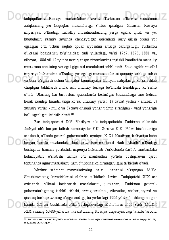 tadqiqotlarida   Rossiya   mustamlakasi   davrida   Turkiston   o’lkasida   musulmon
xalqlarining   yer   huquqlari   masalalariga   e’tibor   qaratgan.   Xususan,   Rossiya
imperiyasi   o’lkadagi   mahalliy   musulmonlarning   yerga   egalik   qilish   va   yer
huquqlarini   rasmiy   ravishda   cheklaydigan   qoidalarni   joriy   qilish   orqali   yer
egaligini   o’zi   uchun   saqlab   qolish   siyosatini   amalga   oshirganligi,   Turkiston
o’lkasini   boshqarish   to’g’risidagi   turli   yillardagi,   ya’ni   1767,   1873,   1881   va,
nihoyat, 1886 yil 12 iyunda tasdiqlangan nizomlarning tegishli bandlarida mahalliy
musulmon aholining yer egaligiga oid masalalarni tahlil etadi. Shuningdek, muallif
imperiya hukumatini o’lkadagi yer egaligi munosabatlarini qonuniy tartibga solish
va  buni   o’rganish   uchun   bir   qator   komissiyalar   faoliyati   natijalariga  ko’ra,  ishlab
chiqilgan   takliflarda   mulk   uch   umumiy   toifaga   bo’linishi   kerakligini   ko’rsatib
o’tadi.   Ularning   har   biri   islom   qonunlarida   keltirilgan   tushunchaga   mos   kelishi
kerak   ekanligi   hamda,   unga   ko’ra,   umumiy   yerlar:   1)   davlat   yerlari   -   amlok;   2)
xususiy   yerlar   -   mulk   va   3)   xayr-ehsonli   yerlar   uchun   ajratilgan   -   vaqf   yerlariga
bo’linganligini keltirib o’tadi 308
.
Rus   tadqiqotchisi   D.V.   Vasilyev   o’z   tadqiqotlarida   Turkiston   o’lkasida
faoliyat   olib   borgan   taftish   komissiyalar   F.K.   Girs   va   K.K.   Palen   hisobotlariga
asoslanib, o’lkada general-gubernatorlik, ayniqsa, K.G1. Kaufman faoliyatiga baho
bergan   hamda   mustamlaka   boshqaruv   tizimini   tahlil   etadi.   Muallif   o’lkadagi
boshqaruv tizimini yoritishda imperiya hukumati Turkistonda dastlab mustamlaka
hokimiyatini   o’rnatishi   hamda   o’z   manfaatlari   yo’lida   boshqaruvni   qaror
toptirishda agrar masalalarni ham e’tiborsiz koldirmaganligini ta’kidlab o’tadi.
Mazkur   tadqiqot   mavzuimizning   ba’zi   jihatlarini   o’rgangan   M.Ye.
Shushkovaning   kuzatishlarini   alohida   ta’kidlash   lozim.   Tadqiqotchi   XIX   asr
oxirlarida   o’lkani   boshqarish   masalalarini,   jumladan,   Turkiston   general-
gubernatorligining   tashkil   etilishi,   uning   tarkibini,   viloyatlar,   shahar,   uyezd   va
qishloq boshqaruvining o’ziga xosligi, bu yerlardagi 1906 yildan boshlangan agrar
hamda   XX   asr   boshlarida   o’lka   boshqaruvidagi   islohotlarni   tahlil   etadi.   Muallif
XIX asrning 60-80-yillarida Turkistonning Rossiya  imperiyasidagi  tarkibi tarixini
308
Рао1о 8аг1опа. Со!оша1 1е§Ша11оп тееО зЬаг!а: МизНтз’ 1апс1 пцНо т Ки881ап Тигксйап / Сеп1га1 Аз1ап Зигуеу. Уо1. 29, 
№ 1, МагсИ 2010. - Рр. 44.
22 