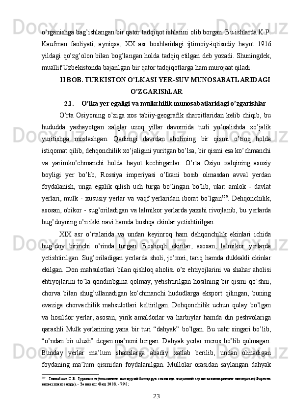o’rganishga bag’ishlangan bir qator tadqiqot ishlarini olib borgan. Bu ishlarda K.P.
Kaufman   faoliyati,   ayniqsa,   XX   asr   boshlaridagi   ijtimoiy-iqtisodiy   hayot   1916
yildagi qo’zg’olon bilan bog’langan holda tadqiq etilgan deb yozadi. Shuningdek,
muallif Uzbekistonda bajarilgan bir qator tadqiqotlarga ham murojaat qiladi.
II BOB. TURKISTON O’LKASI YER-SUV MUNOSABATLARIDAGI
O’ZGARIShLAR
2.1. O’lka yer egaligi va mulkchilik munosabatlaridagi o’zgarishlar
O’rta   Osiyoning   o’ziga   xos   tabiiy-geografik   sharoitlaridan   kelib   chiqib,   bu
hududda   yashayotgan   xalqlar   uzoq   yillar   davomida   turli   yo’nalishda   xo’jalik
yuritishga   moslashgan.   Qadimgi   davrdan   aholining   bir   qismi   o’troq   holda
istiqomat qilib, dehqonchilik xo’jaligini yuritgan bo’lsa, bir qismi esa ko’chmanchi
va   yarimko’chmanchi   holda   hayot   kechirganlar.   O’rta   Osiyo   xalqining   asosiy
boyligi   yer   bo’lib,   Rossiya   imperiyasi   o’lkani   bosib   olmasdan   avval   yerdan
foydalanish,   unga   egalik   qilish   uch   turga   bo’lingan   bo’lib,   ular:   amlok   -   davlat
yerlari,   mulk   -   xususiy   yerlar   va   vaqf   yerlaridan   iborat   bo’lgan 309
.   Dehqonchilik,
asosan, obikor - sug’oriladigan va lalmikor yerlarda yaxshi rivojlanib, bu yerlarda
bug’doyning o’n ikki navi hamda boshqa ekinlar yetishtirilgan.
XIX   asr   o’rtalarida   va   undan   keyinroq   ham   dehqonchilik   ekinlari   ichida
bug’doy   birinchi   o’rinda   turgan.   Boshoqli   ekinlar,   asosan,   lalmikor   yerlarda
yetishtirilgan. Sug’oriladigan yerlarda sholi, jo’xori, tariq hamda dukkakli ekinlar
ekilgan. Don mahsulotlari  bilan qishloq aholisi  o’z  ehtiyojlarini  va shahar  aholisi
ehtiyojlarini  to’la qondiribgina qolmay, yetishtirilgan hosilning bir qismi  qo’shni,
chorva   bilan   shug’ullanadigan   ko’chmanchi   hududlarga   eksport   qilingan,   buning
evaziga   chorvachilik   mahsulotlari   keltirilgan.   Dehqonchilik   uchun   qulay   bo’lgan
va   hosildor   yerlar,   asosan,   yirik   amaldorlar   va   harbiylar   hamda   din   peshvolariga
qarashli   Mulk  yerlarining  yana   bir   turi   “dahyak”   bo’lgan.  Bu   ushr   singari   bo’lib,
“o’ndan bir ulush” degan ma’noni bergan. Dahyak yerlar meros bo’lib qolmagan.
Bunday   yerlar   ma’lum   shaxslarga   abadiy   xatlab   berilib,   undan   olinadigan
foydaning   ma’lum   qismidan   foydalanilgan.   Mullolar   orasidan   saylangan   dahyak
309
Тиллабоев   С.Б.   Туркистон   ўлкасининг   маъмурий   бошқарув   тизимида   маҳаллий   аҳоли   вакилларининг   иштироки  (Фарғона
вилояти мисолида). - Тошкент: Фан, 2008. - 79 б.;
23 