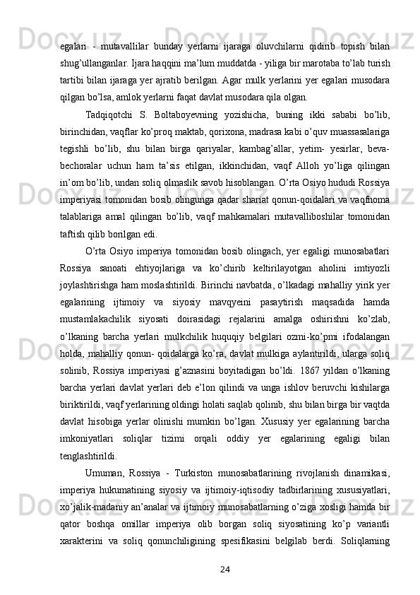 egalari   -   mutavallilar   bunday   yerlarni   ijaraga   oluvchilarni   qidirib   topish   bilan
shug’ullanganlar. Ijara haqqini ma’lum muddatda - yiliga bir marotaba to’lab turish
tartibi bilan ijaraga yer ajratib berilgan. Agar mulk yerlarini yer egalari musodara
qilgan bo’lsa, amlok yerlarni faqat davlat musodara qila olgan.
Tadqiqotchi   S.   Boltaboyevning   yozishicha,   buning   ikki   sababi   bo’lib,
birinchidan, vaqflar ko’proq maktab, qorixona, madrasa kabi o’quv muassasalariga
tegishli   bo’lib,   shu   bilan   birga   qariyalar,   kambag’allar,   yetim-   yesirlar,   beva-
bechoralar   uchun   ham   ta’sis   etilgan,   ikkinchidan,   vaqf   Alloh   yo’liga   qilingan
in’om bo’lib, undan soliq olmaslik savob hisoblangan. O’rta Osiyo hududi Rossiya
imperiyasi tomonidan bosib olingunga qadar shariat qonun-qoidalari va vaqfnoma
talablariga   amal   qilingan   bo’lib,   vaqf   mahkamalari   mutavalliboshilar   tomonidan
taftish qilib borilgan edi.
O’rta   Osiyo   imperiya   tomonidan   bosib   olingach,   yer   egaligi   munosabatlari
Rossiya   sanoati   ehtiyojlariga   va   ko’chirib   keltirilayotgan   aholini   imtiyozli
joylashtirishga ham moslashtirildi. Birinchi navbatda, o’lkadagi mahalliy yirik yer
egalarining   ijtimoiy   va   siyosiy   mavqyeini   pasaytirish   maqsadida   hamda
mustamlakachilik   siyosati   doirasidagi   rejalarini   amalga   oshirishni   ko’zlab,
o’lkaning   barcha   yerlari   mulkchilik   huquqiy   belgilari   ozmi-ko’pmi   ifodalangan
holda,  mahalliy  qonun-  qoidalarga  ko’ra,  davlat   mulkiga  aylantirildi,  ularga  soliq
solinib,   Rossiya   imperiyasi   g’aznasini   boyitadigan   bo’ldi.   1867   yildan   o’lkaning
barcha   yerlari   davlat   yerlari   deb   e’lon   qilindi   va   unga   ishlov   beruvchi   kishilarga
biriktirildi, vaqf yerlarining oldingi holati saqlab qolinib, shu bilan birga bir vaqtda
davlat   hisobiga   yerlar   olinishi   mumkin   bo’lgan.   Xususiy   yer   egalarining   barcha
imkoniyatlari   soliqlar   tizimi   orqali   oddiy   yer   egalarining   egaligi   bilan
tenglashtirildi.
Umuman,   Rossiya   -   Turkiston   munosabatlarining   rivojlanish   dinamikasi,
imperiya   hukumatining   siyosiy   va   ijtimoiy-iqtisodiy   tadbirlarining   xususiyatlari,
xo’jalik-madaniy an’analar va ijtimoiy munosabatlarning o’ziga xosligi hamda bir
qator   boshqa   omillar   imperiya   olib   borgan   soliq   siyosatining   ko’p   variantli
xarakterini   va   soliq   qonunchiligining   spesifikasini   belgilab   berdi.   Soliqlarning
24 