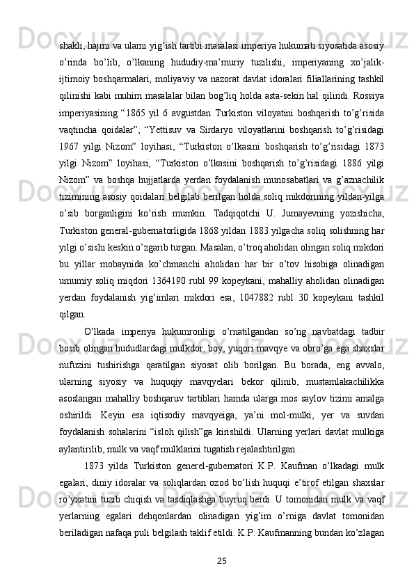 shakli, hajmi va ularni yig’ish tartibi masalasi imperiya hukumati siyosatida asosiy
o’rinda   bo’lib,   o’lkaning   hududiy-ma’muriy   tuzilishi,   imperiyaning   xo’jalik-
ijtimoiy  boshqarmalari, moliyaviy  va nazorat   davlat  idoralari  filiallarining  tashkil
qilinishi  kabi muhim masalalar bilan bog’liq holda asta-sekin hal qilindi. Rossiya
imperiyasining   “1865   yil   6   avgustdan   Turkiston   viloyatini   boshqarish   to’g’risida
vaqtincha   qoidalar”,   “Yettisuv   va   Sirdaryo   viloyatlarini   boshqarish   to’g’risidagi
1967   yilgi   Nizom”   loyihasi,   “Turkiston   o’lkasini   boshqarish   to’g’risidagi   1873
yilgi   Nizom”   loyihasi,   “Turkiston   o’lkasini   boshqarish   to’g’risidagi   1886   yilgi
Nizom”   va   boshqa   hujjatlarda   yerdan   foydalanish   munosabatlari   va   g’aznachilik
tizimining asosiy  qoidalari  belgilab berilgan holda soliq mikdorining yildan-yilga
o’sib   borganligini   ko’rish   mumkin.   Tadqiqotchi   U.   Jumayevning   yozishicha,
Turkiston general-gubernatorligida 1868 yildan 1883 yilgacha soliq solishning har
yilgi o’sishi keskin o’zgarib turgan. Masalan, o’troq aholidan olingan soliq mikdori
bu   yillar   mobaynida   ko’chmanchi   aholidan   har   bir   o’tov   hisobiga   olinadigan
umumiy  soliq   miqdori   1364190  rubl   99   kopeykani,  mahalliy   aholidan   olinadigan
yerdan   foydalanish   yig’imlari   mikdori   esa,   1047882   rubl   30   kopeykani   tashkil
qilgan.
O’lkada   imperiya   hukumronligi   o’rnatilgandan   so’ng   navbatdagi   tadbir
bosib olingan hududlardagi mulkdor, boy, yuqori mavqye va obro’ga ega shaxslar
nufuzini   tushirishga   qaratilgan   siyosat   olib   borilgan.   Bu   borada,   eng   avvalo,
ularning   siyosiy   va   huquqiy   mavqyelari   bekor   qilinib,   mustamlakachilikka
asoslangan   mahalliy  boshqaruv   tartiblari   hamda  ularga   mos   saylov   tizimi   amalga
oshirildi.   Keyin   esa   iqtisodiy   mavqyeiga,   ya’ni   mol-mulki,   yer   va   suvdan
foydalanish   sohalarini   “isloh   qilish”ga   kirishildi.   Ularning   yerlari   davlat   mulkiga
aylantirilib, mulk va vaqf mulklarini tugatish rejalashtirilgan .
1873   yilda   Turkiston   generel-gubernatori   K.P.   Kaufman   o’lkadagi   mulk
egalari,   diniy   idoralar   va   soliqlardan   ozod   bo’lish   huquqi   e’tirof   etilgan   shaxslar
ro’yxatini tuzib chiqish va tasdiqlashga buyruq berdi. U tomonidan mulk va vaqf
yerlarning   egalari   dehqonlardan   olinadigan   yig’im   o’rniga   davlat   tomonidan
beriladigan nafaqa puli belgilash taklif etildi. K.P. Kaufmanning bundan ko’zlagan
25 