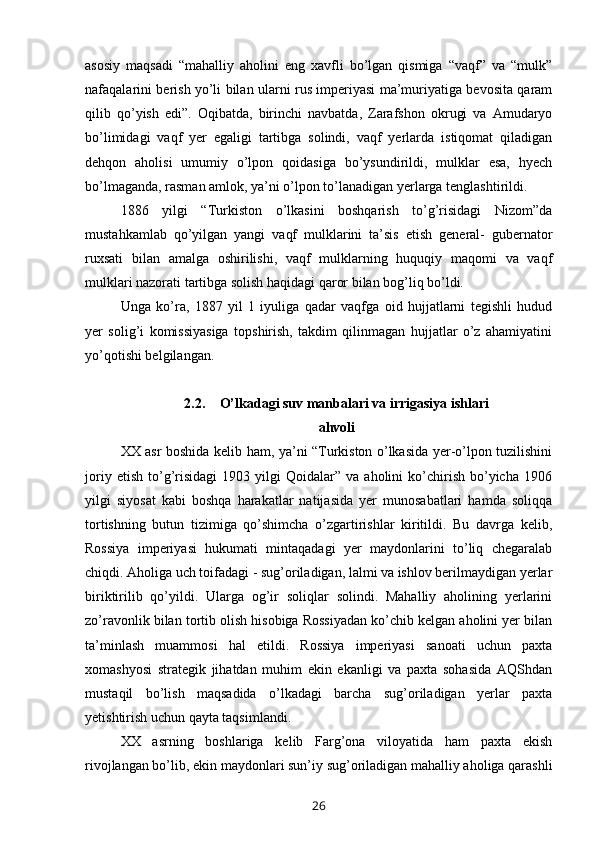 asosiy   maqsadi   “mahalliy   aholini   eng   xavfli   bo’lgan   qismiga   “vaqf”   va   “mulk”
nafaqalarini berish yo’li bilan ularni rus imperiyasi ma’muriyatiga bevosita qaram
qilib   qo’yish   edi”.   Oqibatda,   birinchi   navbatda,   Zarafshon   okrugi   va   Amudaryo
bo’limidagi   vaqf   yer   egaligi   tartibga   solindi,   vaqf   yerlarda   istiqomat   qiladigan
dehqon   aholisi   umumiy   o’lpon   qoidasiga   bo’ysundirildi,   mulklar   esa,   hyech
bo’lmaganda, rasman amlok, ya’ni o’lpon to’lanadigan yerlarga tenglashtirildi.
1886   yilgi   “Turkiston   o’lkasini   boshqarish   to’g’risidagi   Nizom”da
mustahkamlab   qo’yilgan   yangi   vaqf   mulklarini   ta’sis   etish   general-   gubernator
ruxsati   bilan   amalga   oshirilishi,   vaqf   mulklarning   huquqiy   maqomi   va   vaqf
mulklari nazorati tartibga solish haqidagi qaror bilan bog’liq bo’ldi.
Unga   ko’ra,   1887   yil   1   iyuliga   qadar   vaqfga   oid   hujjatlarni   tegishli   hudud
yer   solig’i   komissiyasiga   topshirish,   takdim   qilinmagan   hujjatlar   o’z   ahamiyatini
yo’qotishi belgilangan.
2.2. O’lkadagi suv manbalari va irrigasiya ishlari
ahvoli
XX asr boshida kelib ham, ya’ni “Turkiston o’lkasida yer-o’lpon tuzilishini
joriy   etish   to’g’risidagi   1903   yilgi   Qoidalar”   va  aholini   ko’chirish   bo’yicha   1906
yilgi   siyosat   kabi   boshqa   harakatlar   natijasida   yer   munosabatlari   hamda   soliqqa
tortishning   butun   tizimiga   qo’shimcha   o’zgartirishlar   kiritildi.   Bu   davrga   kelib,
Rossiya   imperiyasi   hukumati   mintaqadagi   yer   maydonlarini   to’liq   chegaralab
chiqdi. Aholiga uch toifadagi - sug’oriladigan, lalmi va ishlov berilmaydigan yerlar
biriktirilib   qo’yildi.   Ularga   og’ir   soliqlar   solindi.   Mahalliy   aholining   yerlarini
zo’ravonlik bilan tortib olish hisobiga Rossiyadan ko’chib kelgan aholini yer bilan
ta’minlash   muammosi   hal   etildi.   Rossiya   imperiyasi   sanoati   uchun   paxta
xomashyosi   strategik   jihatdan   muhim   ekin   ekanligi   va   paxta   sohasida   AQShdan
mustaqil   bo’lish   maqsadida   o’lkadagi   barcha   sug’oriladigan   yerlar   paxta
yetishtirish uchun qayta taqsimlandi.
XX   asrning   boshlariga   kelib   Farg’ona   viloyatida   ham   paxta   ekish
rivojlangan bo’lib, ekin maydonlari sun’iy sug’oriladigan mahalliy aholiga qarashli
26 