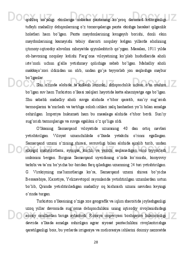 qishloq   xo’jaligi   ekinlariga   nisbatan   paxtaning   ko’proq   daromad   keltirganligi
tufayli   mahalliy   dehqonlarning   o’z   tomorqalariga   paxta   ekishga   harakat   qilganlik
holatlari   ham   bo’lgan.   Paxta   maydonlarining   kengayib   borishi,   donli   ekin
maydonlarining   kamayishi   tabiiy   sharoiti   noqulay   kelgan   yillarda   aholining
ijtimoiy-iqtisodiy   ahvolini   nihoyatda   qiyinlashtirib   qo’ygan.   Masalan,   1911   yilda
ob-havoning   noqulay   kelishi   Farg’ona   viloyatining   ko’plab   hududlarida   aholi
iste’moli   uchun   g’alla   yetishmay   qolishiga   sabab   bo’lgan.   Mahalliy   aholi
makkajo’xori   ildizidan   un   olib,   undan   go’ja   tayyorlab   jon   saqlashga   majbur
bo’lganlar.
Shu   o’rinda   alohida   ta’kidlash   lozimki,   dehqonchilik   uchun   o’ta   muhim
bo’lgan suv ham Turkiston o’lkasi xalqlari hayotida katta ahamiyatga ega bo’lgan.
Shu   sababli   mahalliy   aholi   suvga   alohida   e’tibor   qaratib,   sun’iy   sug’orish
tarmoqlarini ta’mirlash va tartibga solish ishlari xalq hasharlari yo’li bilan amalga
oshirilgan.   Imperiya   hukumati   ham   bu   masalaga   alohida   e’tibor   berdi.   Sun’iy
sug’orish tarmoqlariga va suvga egalikni o’z qo’liga oldi.
O’lkaning   Samarqand   viloyatida   uzumning   40   dan   ortiq   navlari
yetishtirilgan.   Viloyat   uzumchilikda   o’lkada   yetakchi   o’rinni   egallagan.
Samarqand   uzumi   o’zining   shirasi,   sersuvligi   bilan   alohida   ajralib   turib,   undan
alkogol   mahsulotlarni,   ayniqsa,   kuchli   va   yaxshi   saqlanadigan   vino   tayyorlash
imkonini   bergan.   Birgina   Samarqand   uyezdining   o’zida   ko’rinishi,   kimyoviy
tarkibi va ta’mi bo’yicha bir-biridan farq qiladigan uzumning 24 turi yetishtirilgan.
G.   Virskiyning   ma’lumotlariga   ko’ra,   Samarqand   uzumi   shirasi   bo’yicha
Bessarabiya,  Kaxetiya,   Yelizavetopol  rayonlarida  yetishtirilgan   uzumlardan   ustun
bo’lib,   Qrimda   yetishtiriladigan   mahalliy   oq   kishmish   uzumi   navidan   keyingi
o’rinda turgan.
Turkiston o’lkasining o’ziga xos geografik va iqlim sharoitida joylashganligi
uzoq   yillar   davomida   sug’orma   dehqonchilikni   uning   iqtisodiy   rivojlanishidagi
asosiy   omillardan   biriga   aylantirdi.   Rossiya   imperiyasi   boshqaruvi   hukmronligi
davrida   o’lkada   amalga   oshirilgan   agrar   siyosat   paxtachilikni   rivojlantirishga
qaratilganligi bois, bu yerlarda irrigasiya va meliorasiya ishlarini doimiy nazoratda
28 