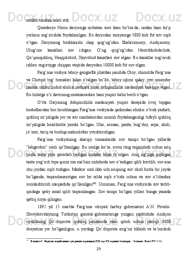 ushlab turishni talab etdi.
Qoradaryo   Norin   daryosiga   nisbatan   suvi   kam   bo’lsa-da,   undan   ham   ko’p
yerlarni sug’orishda foydalanilgan. Bu daryodan soniyasiga 5800 kub fut suv oqib
o’tgan.   Daryoning   boshlanishi   chap   qirg’og’idan   Shahrixonsoy,   Andijonsoy,
Ulug’nor   kanallari   suv   ichgan.   O’ng   qirg’og’idan   Nasriddinbekchek,
Qo’qonqishloq, Haqqulobod, Xayrobod kanallari suv olgan. Bu kanallar sug’orish
ishlari eng avjiga chiqqan vaqtida daryodan 10000 kub fut suv olgan.
Farg’ona vodiysi tabiiy-geografik jihatdan janubda Oloy, shimolda Farg’ona
va Chotqol  tog’ tizmalari  bilan o’ralgan bo’lib, tabiiy iqlimi qulay, yeri  unumdor
hamda ushbu hudud aholisi mehnati bilan dehqonchilik madaniyati taraqqiy etgan.
Bu holatga o’z davrining mutaxassislari ham yuqori baho berib o’tgan.
O’rta   Osiyoning   dehqonchilik   madaniyati   yuqori   darajada   rivoj   topgan
hududlaridan biri hisoblangan Farg’ona vodiysida qadimdan aholisi o’trok yashab,
qishloq xo’jaligida yer va suv manbalaridan unumli foydalanganligi tufayli qishloq
xo’jaligida   hosildorlik   yaxshi   bo’lgan.   Ular,   asosan,   paxta,   bug’doy,   arpa,   sholi,
jo’xori, tariq va boshqa mahsulotlar yetishtirishgan.
Farg’ona   vodiysining   sharqiy   tumanlarida   suv   tanqis   bo’lgan   yillarda
“labgardon” usuli qo’llanilgan. Bu usulga ko’ra, suvni teng taqsimlash uchun ariq
boshi   taxta   yoki   qavatlab   terilgan   xodalar   bilan   to’silgan.   Ariq   og’ziga   quyilgan
taxta yog’och tepa qismi esa ma’lum mikdorda suv o’tadigan qilib kertilib, suv ana
shu joydan oqib tushgan. Mazkur usul ikki-uch ariqning suv olish boshi bir joyda
bo’lganda,   taqsimlanayotgan   suv   bir   xilda   oqib   o’tishi   uchun   va   suv   o’lchashni
osonlashtirish maqsadida qo’llanilgan 311
. Umuman, Farg’ona vodiysida suv tartib-
qoidaga   qatiy   amal   qilib   taqsimlangan.   Suv   tanqis   bo’lgan   yillari   bunga   yanada
qattiq rioya qilingan.
1892   yil   15   martda   Farg’ona   viloyati   harbiy   gubernatori   A.N.   Povalo-
Shveykovskiyning   Turkiston   general-gubernatoriga   yozgan   maktubida   Andijon
uyezdining   Qo’chqorota   qishloq   jamoasida   ekin   qilish   uchun   yaroqli   4000
desyatina   yer   bo’lganligini,   u   yerdagi   Qo’chqorota   arig’ini   tiklash   va   ta’mirlash
311
Жалилов С. Фарғона водийсининг суғорилиш тарихидан (XIX аср-ХХ асрнинг бошлари). - Тошкент: Фан, 1977.-56 б.
29 