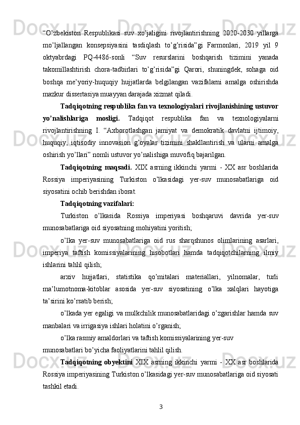 “O’zbekiston   Respublikasi   suv   xo’jaligini   rivojlantirishning   2020-2030   yillarga
mo’ljallangan   konsepsiyasini   tasdiqlash   to’g’risida”gi   Farmonlari,   2019   yil   9
oktyabrdagi   PQ-4486-sonli   “Suv   resurslarini   boshqarish   tizimini   yanada
takomillashtirish   chora-tadbirlari   to’g’risida”gi   Qarori,   shuningdek,   sohaga   oid
boshqa   me’yoriy-huquqiy   hujjatlarda   belgilangan   vazifalarni   amalga   oshirishda
mazkur dissertasiya muayyan darajada xizmat qiladi.
Tadqiqotning respublika fan va texnologiyalari rivojlanishining ustuvor
yo’nalishlariga   mosligi.   Tadqiqot   respublika   fan   va   texnologiyalarni
rivojlantirishning   I.   “Axborotlashgan   jamiyat   va   demokratik   davlatni   ijtimoiy,
huquqiy,   iqtisodiy   innovasion   g’oyalar   tizimini   shakllantirish   va   ularni   amalga
oshirish yo’llari” nomli ustuvor yo’nalishiga muvofiq bajarilgan.
Tadqiqotning   maqsadi.   XIX   asrning   ikkinchi   yarmi   -   XX   asr   boshlarida
Rossiya   imperiyasining   Turkiston   o’lkasidagi   yer-suv   munosabatlariga   oid
siyosatini ochib berishdan iborat.
Tadqiqotning vazifalari:
Turkiston   o’lkasida   Rossiya   imperiyasi   boshqaruvi   davrida   yer-suv
munosabatlariga oid siyosatning mohiyatini yoritish;
o’lka   yer-suv   munosabatlariga   oid   rus   sharqshunos   olimlarining   asarlari,
imperiya   taftish   komissiyalarining   hisobotlari   hamda   tadqiqotchilarning   ilmiy
ishlarini tahlil qilish;
arxiv   hujjatlari,   statistika   qo’mitalari   materiallari,   yilnomalar,   turli
ma’lumotnoma-kitoblar   asosida   yer-suv   siyosatining   o’lka   xalqlari   hayotiga
ta’sirini ko’rsatib berish;
o’lkada yer egaligi va mulkchilik munosabatlaridagi o’zgarishlar hamda suv
manbalari va irrigasiya ishlari holatini o’rganish;
o’lka rasmiy amaldorlari va taftish komissiyalarining yer-suv 
munosabatlari bo’yicha faoliyatlarini tahlil qilish.
Tadqiqotning   obyektini   XIX   asrning   ikkinchi   yarmi   -   XX   asr   boshlarida
Rossiya imperiyasining Turkiston o’lkasidagi yer-suv munosabatlariga oid siyosati
tashkil etadi.
3 