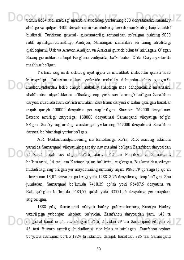 uchun 8634 rubl mablag’ ajratib, u atrofidagi yerlarning 600 desyatinasini mahalliy
aholiga va qolgan 3400 desyatinasini rus aholisiga berish mumkinligi haqida taklif
bildiradi.   Turkiston   general-   gubernatorligi   tomonidan   so’ralgan   pulning   5000
rubli   ajratilgan.Jumashuy,   Andijon,   Namangan   shaharlari   va   uning   atrofidagi
qishloqlarni, Ush va Aravon Andijon va Asakani guruch bilan ta’minlagan. O’zgan
Suzoq   guruchlari   nafaqat   Farg’ona   vodiysida,   balki   butun   O’rta   Osiyo   yerlarida
mashhur bo’lgan.
Yerlarni   sug’orish   uchun   g’oyat   qiyin   va   murakkab   inshootlar   qurish   talab
kilinganligi,   Turkiston   o’lkasi   yerlarida   mahalliy   dehqonlar   tabiiy   geografik
imokoniyatlardan   kelib   chiqib,   mahalliy   sharoitga   mos   dehqonchilik   an’anasini
shakllantira   olganliklarini   o’lkadagi   eng   yirik   suv   tarmog’i   bo’lgan   Zarafshon
daryosi misolida ham ko’rish mumkin. Zarafshon daryosi o’zidan qazilgan kanallar
orqali   qariyb   400000   desyatina   yer   sug’orilgan.   Shundan   269000   desyatinasi
Buxoro   amirligi   ixtiyoriga,   130000   desyatinasi   Samarqand   viloyatiga   to’g’ri
kelgan.   Sun’iy   sug’orishga   asoslangan   yerlarning   269000   desyatinasi   Zarafshon
daryosi bo’ylaridagi yerlar bo’lgan.
A.R.   Muhammadjonovning   ma’lumotlariga   ko’ra,   XIX   asrning   ikkinchi
yarmida Samarqand viloyatining asosiy suv manbai bo’lgan Zarafshon daryosidan
56   kanal   orqali   suv   olgan   bo’lib,   ulardan   42   tasi   Panjikent   va   Samarqand
bo’limlarini,   14   tasi   esa   Kattaqo’rg’on   bo’limini   sug’organ.   Bu   kanaldan   viloyat
hududidagi sug’orilgan yer maydonining umumiy hajmi 9893,79 qo’shga (1 qo’sh
- taxminan 13,02 desyatinaga teng) yoki 128818,75 desyatinaga teng bo’lgan. Shu
jumladan,   Samarqand   bo’limida   7410,25   qo’sh   yoki   96487,5   desyatina   va
Kattaqo’rg’on   bo’limida   2483,53   qo’sh   yoki   32331,25   desyatina   yer   maydoni
sug’orilgan.
1888   yilgi   Samarqand   viloyati   harbiy   gubernatorining   Rossiya   Harbiy
vazirligiga   yuborgan   hisoboti   bo’yicha,   Zarafshon   daryosidan   jami   142   ta
magistral   kanal  orqali   suv  olingan  bo’lib,  shundan  99  tasi   Samarqand   viloyati  va
43   tasi   Buxoro   amirligi   hududlarini   suv   bilan   ta’minlagan.   Zarafshon   vohasi
bo’yicha   hammasi   bo’lib   1924   ta   ikkinchi   darajali   kanaldan   985   tasi   Samarqand
30 