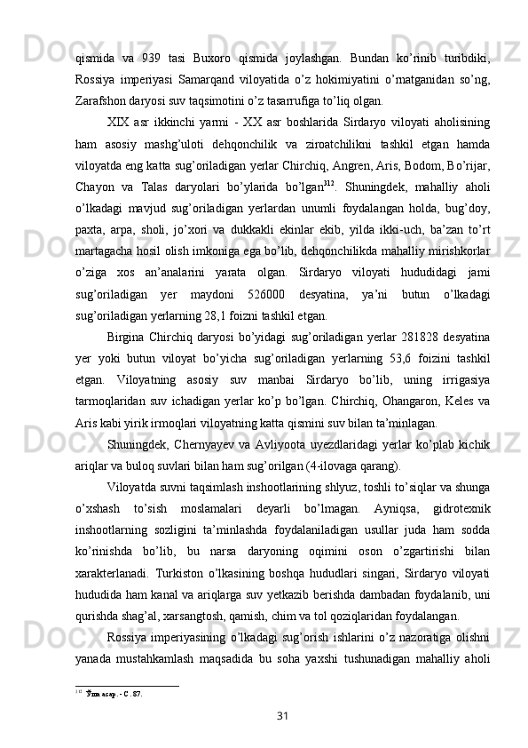 qismida   va   939   tasi   Buxoro   qismida   joylashgan.   Bundan   ko’rinib   turibdiki,
Rossiya   imperiyasi   Samarqand   viloyatida   o’z   hokimiyatini   o’rnatganidan   so’ng,
Zarafshon daryosi suv taqsimotini o’z tasarrufiga to’liq olgan.
XIX   asr   ikkinchi   yarmi   -   XX   asr   boshlarida   Sirdaryo   viloyati   aholisining
ham   asosiy   mashg’uloti   dehqonchilik   va   ziroatchilikni   tashkil   etgan   hamda
viloyatda eng katta sug’oriladigan yerlar Chirchiq, Angren, Aris, Bodom, Bo’rijar,
Chayon   va   Talas   daryolari   bo’ylarida   bo’lgan 312
.   Shuningdek,   mahalliy   aholi
o’lkadagi   mavjud   sug’oriladigan   yerlardan   unumli   foydalangan   holda,   bug’doy,
paxta,   arpa,   sholi,   jo’xori   va   dukkakli   ekinlar   ekib,   yilda   ikki-uch,   ba’zan   to’rt
martagacha hosil olish imkoniga ega bo’lib, dehqonchilikda mahalliy mirishkorlar
o’ziga   xos   an’analarini   yarata   olgan.   Sirdaryo   viloyati   hududidagi   jami
sug’oriladigan   yer   maydoni   526000   desyatina,   ya’ni   butun   o’lkadagi
sug’oriladigan yerlarning 28,1 foizni tashkil etgan.
Birgina   Chirchiq   daryosi   bo’yidagi   sug’oriladigan   yerlar   281828   desyatina
yer   yoki   butun   viloyat   bo’yicha   sug’oriladigan   yerlarning   53,6   foizini   tashkil
etgan.   Viloyatning   asosiy   suv   manbai   Sirdaryo   bo’lib,   uning   irrigasiya
tarmoqlaridan   suv   ichadigan   yerlar   ko’p   bo’lgan.   Chirchiq,   Ohangaron,   Keles   va
Aris kabi yirik irmoqlari viloyatning katta qismini suv bilan ta’minlagan.
Shuningdek,   Chernyayev   va   Avliyoota   uyezdlaridagi   yerlar   ko’plab   kichik
ariqlar va buloq suvlari bilan ham sug’orilgan (4-ilovaga qarang).
Viloyatda suvni taqsimlash inshootlarining shlyuz, toshli to’siqlar va shunga
o’xshash   to’sish   moslamalari   deyarli   bo’lmagan.   Ayniqsa,   gidrotexnik
inshootlarning   sozligini   ta’minlashda   foydalaniladigan   usullar   juda   ham   sodda
ko’rinishda   bo’lib,   bu   narsa   daryoning   oqimini   oson   o’zgartirishi   bilan
xarakterlanadi.   Turkiston   o’lkasining   boshqa   hududlari   singari,   Sirdaryo   viloyati
hududida ham kanal va ariqlarga suv yetkazib berishda dambadan foydalanib, uni
qurishda shag’al, xarsangtosh, qamish, chim va tol qoziqlaridan foydalangan.
Rossiya   imperiyasining   o’lkadagi   sug’orish   ishlarini   o’z   nazoratiga   olishni
yanada   mustahkamlash   maqsadida   bu   soha   yaxshi   tushunadigan   mahalliy   aholi
312
Ўша асар. - С. 87.
31 