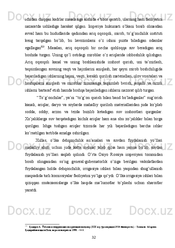 ichidan chiqqan kadrlar masalasiga alohida e’tibor qaratib, ularning ham faoliyatini
nazaratda   ushlashga   harakat   qilgan.   Imperiya   hukumati   o’lkani   bosib   olmasdan
avval   ham   bu   hududlarida   qadimdan   ariq   oqsoqoli,   mirob,   to’g’onchilik   instituti
keng   tarqalgan   bo’lib,   bu   lavozimlarni   o’z   ishini   puxta   biladigan   odamlar
egallagan 313
.   Masalan,   ariq   oqsoqoli   bir   necha   qishloqqa   suv   beradigan   ariq
boshida   turgan.   Uning   qo’l   ostidagi   miroblar   o’z   ariqlarida   ishboshilik   qilishgan.
Ariq   oqsoqoli   kanal   va   uning   boshlanishida   inshoot   qurish,   uni   ta’mirlash,
taqsimlangan suvning vaqti va hajmlarini aniqlash, har qaysi  mirob boshchiligida
bajariladigan ishlarning hajmi, vaqti, kerakli qurilish materiallari, ulov vositalari va
boshqalarni   aniqlash   va   miroblar   zimmasiga   taqsimlab   berish,   janjalli   va   nizoli
ishlarni bartaraf etish hamda boshqa bajariladigan ishlarni nazorat qilib turgan.
  “To’g’onchilar”,  ya’ni  “to’g’on qurish bilan band  bo’ladiganlar” sug’orish
kanali,   ariqlar,   daryo   va   soylarda   mahalliy   qurilish   materiallaridan   juda   ko’plab
sodda,   oddiy,   arzon   va   tezda   buzilib   ketadigan   suv   inshootlari   qurganlar.
Xo’jaliklarga   suv   tarqatadigan   kichik   ariqlar   ham   ana   shu   xo’jaliklar   bilan   birga
qurilgan.   Ishga   tushgan   ariqlar   tizimida   har   yili   bajariladigan   barcha   ishlar
ko’rsatilgan tartibda amalga oshirilgan.
Xullas,   o’lka   dehqonchilik   an’analari   va   suvdan   foydalanish   yo’llari
mahalliy   aholi   uchun   juda   katta   mehnat   talab   qilsa   ham   jamoa   bo’lib   suvdan
foydalanish   yo’llari   saqlab   qolindi.   O’rta   Osiyo   Rossiya   imperiyasi   tomonidan
bosib   olinganidan   so’ng   general-gubernatorlik   o’ziga   berilgan   vakolatlardan
foydalangan   holda   dehqonchilik,   irrigasiya   ishlari   bilan   yaqindan   shug’ullanish
maqsadida turli komissiyalar faoliyatini yo’lga qo’ydi. O’lka irrigasiya ishlari bilan
qiziqqan   mutaxassislarga   o’lka   haqida   ma’lumotlar   to’plashi   uchun   sharoitlar
yaratdi.
313
Қодиров А. Ўзбекистон ирригацияси тарихидан лавҳалар (XIX аср ўрталаридап 1920-йилларгача). - Тошкент: Абдулла 
Қодирий номидаги Халқ мероси нашриёти, 1998. - 46 б.
32 