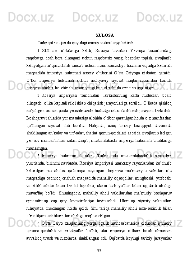XULOSA
Tadqiqot natijasida quyidagi asosiy xulosalarga kelindi:
1. XIX   asr   o’rtalariga   kelib,   Rossiya   tovarlari   Yevropa   bozorlaridagi
raqobatga   dosh   bera   olmagani   uchun   raqobatsiz   yangi   bozorlar   topish,   rivojlanib
kelayotgan to’qimachilik sanoati uchun arzon xomashyo bazasini vujudga keltirish
maqsadida   imperiya   hukumati   asosiy   e’tiborini   O’rta   Osiyoga   nisbatan   qaratdi.
O’lka   imperiya   hukumati   uchun   moliyaviy   siyosat   nuqtai   nazaridan   hamda
ortiqcha aholini ko’chirish uchun yangi hudud sifatida qiziqish uyg’otgan.
2. Rossiya   imperiyasi   tomonidan   Turkistonning   katta   hududlari   bosib
olingach, o’lka kapitalistik ishlab chiqarish jarayonlariga tortildi. O’lkada qishloq
xo’jaligini asosan paxta yetishtiruvchi hududga ixtisoslashtirish jarayoni tezlashdi.
Boshqaruv ishlarida yer masalasiga alohida e’tibor qaratilgan holda o’z manfaatlari
qo’llangan   siyosat   olib   borildi.   Natijada,   uzoq   tarixiy   taraqqiyot   davomida
shakllangan an’nalar va urf-odat, shariat qonun-qoidalari asosida rivojlanib kelgan
yer-suv munosabatlari izdan chiqib, mustamlakachi imperiya hukumati talablariga
moslashgan.
3. Imperiya   hukmron   doiralari   Turkistonda   mustamlakachilik   siyosatini
yuritishda, birinchi navbatda, Rossiya imperiyasi markaziy rayonlaridan ko’chirib
keltirilgan   rus   aholisi   qatlamiga   suyangan.   Imperiya   ma’muriyati   vakillari   o’z
maqsadiga  osonroq erishish  maqsadida  mahalliy oqsoqollar, mingboshi, yuzboshi
va   ellikboshilar   bilan   tez   til   topishib,   ularni   turli   yo’llar   bilan   og’dirib   olishga
muvaffaq   bo’ldi.   Shuningdek,   mahalliy   aholi   vakillaridan   ma’muriy   boshqaruv
apparatining   eng   quyi   lavozimlariga   tayinlashdi.   Ularning   siyosiy   vakolatlari
nihoyatda   cheklangan   holda   qoldi.   Shu   tariqa   mahalliy   aholi   asta-sekinlik   bilan
o’rnatilgan tartiblarni tan olishga majbur etilgan.
4. O’rta   Osiyo   xalqlarining   yerga   egalik   munosabatlarida   oldindan   ijtimoiy
qarama-qarshilik   va   ziddiyatlar   bo’lib,   ular   imperiya   o’lkani   bosib   olmasdan
avvalroq   urush   va   nizolarda   shakllangan   edi.   Oqibatda   keyingi   tarixiy   jarayonlar
33 