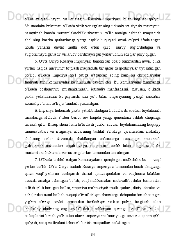 o’lka   xalqlari   hayoti   va   kelajagini   Rossiya   imperiyasi   bilan   bog’lab   qo’ydi.
Mustamlaka hukumati o’lkada yirik yer egalarining ijtimoiy va siyosiy mavqyeini
pasaytirish   hamda   mustamlakachilik   siyosatini   to’liq   amalga   oshirish   maqsadida
aholining   barcha   qatlamlariga   yerga   egalik   huquqlari   ozmi-ko’pmi   ifodalangan
holda   yerlarni   davlat   mulki   deb   e’lon   qilib,   sun’iy   sug’oriladigan   va
sug’orilmaydigan adir va ishlov berilmaydigan yerlar uchun soliqlar joriy qilgan.
5. O’rta Osiyo Rossiya  imperiyasi  tomonidan bosib olinmasdan  avval  o’lka
yerlari haqida ma’lumot to’plash maqsadida bir qator ekspedisiyalar uyushtirilgan
bo’lib,   o’lkada   imperiya   qo’l   ostiga   o’tgandan   so’ng   ham   bu   ekspedisiyalar
faoliyati   turli   komissiyalar   ko’rinishida   davom   etdi.   Bu   komissiyalar   zimmasiga
o’lkada   boshqaruvni   mustahkamlash,   iqtisodiy   manfaatlarni,   xususan,   o’lkada
paxta   yetishtirishni   ko’paytirish,   shu   yo’l   bilan   imperiyaning   yengil   sanoatini
xomashyo bilan to’liq ta’minlash yuklatilgan.
6. Imperiya hukumati paxta yetishtiriladigan hududlarda suvdan foydalanish
masalasiga   alohida   e’tibor   berib,   suv   haqida   yangi   qonunlarni   ishlab   chiqishga
harakat qildi. Biroq, shuni ham ta’kidlash joizki, suvdan foydalanishning huquqiy
munosabatlari   va   irrigasiya   ishlarining   tashkil   etilishiga   qaramasdan,   mahalliy
aholining   asrlar   davomida   shakllangan   an’analarga   asoslangan   murakkab
gidrotexnik   inshootlari   orqali   daryolar   oqimini   osonlik   bilan   o’zgartira   olishi
mustamlaka hukumati va rus irrigatorlari tomonidan tan olingan.
7. O’lkada   tashkil   etilgan   komissiyalarni   qiziqtirgan   mulkchilik   bu   —   vaqf
yerlari bo’ldi. O’rta Osiyo hududi Rossiya imperiyasi  tomonidan bosib olingunga
qadar   vaqf   yerlarini   boshqarish   shariat   qonun-qoidalari   va   vaqfnoma   talablari
asosida   amalga   oshirilgan   bo’lib,   vaqf   mahkamalari   mutavalliboshilar   tomonidan
taftish qilib borilgan bo’lsa, imperiya ma’muriyati mulk egalari, diniy idoralar va
soliqlardan ozod bo’lish huquqi e’tirof etilgan shaxslarga dehqonlardan olinadigan
yig’im   o’rniga   davlat   tomonidan   beriladigan   nafaqa   pulini   belgilash   bilan
“mahalliy   aholining   eng   xavfli”   deb   hisoblangan   qismiga   “vaqf”   va   “mulk”
nafaqalarini berish yo’li bilan ularni imperiya ma’muriyatiga bevosita qaram qilib
qo’yish, soliq va foydani tekshirib borish maqsadlari ko’zlangan.
34 