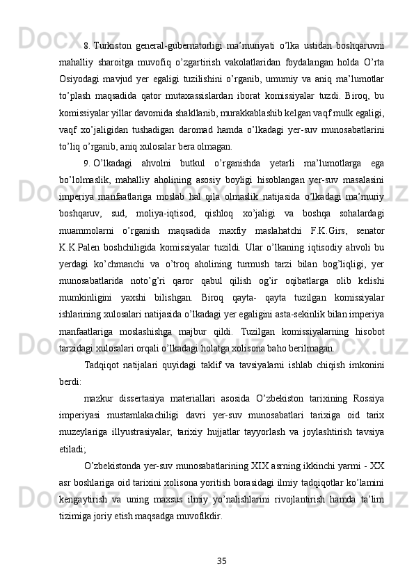 8. Turkiston   general-gubernatorligi   ma’muriyati   o’lka   ustidan   boshqaruvni
mahalliy   sharoitga   muvofiq   o’zgartirish   vakolatlaridan   foydalangan   holda   O’rta
Osiyodagi   mavjud   yer   egaligi   tuzilishini   o’rganib,   umumiy   va   aniq   ma’lumotlar
to’plash   maqsadida   qator   mutaxassislardan   iborat   komissiyalar   tuzdi.   Biroq,   bu
komissiyalar yillar davomida shakllanib, murakkablashib kelgan vaqf mulk egaligi,
vaqf   xo’jaligidan   tushadigan   daromad   hamda   o’lkadagi   yer-suv   munosabatlarini
to’liq o’rganib, aniq xulosalar bera olmagan.
9. O’lkadagi   ahvolni   butkul   o’rganishda   yetarli   ma’lumotlarga   ega
bo’lolmaslik,   mahalliy   aholining   asosiy   boyligi   hisoblangan   yer-suv   masalasini
imperiya   manfaatlariga   moslab   hal   qila   olmaslik   natijasida   o’lkadagi   ma’muriy
boshqaruv,   sud,   moliya-iqtisod,   qishloq   xo’jaligi   va   boshqa   sohalardagi
muammolarni   o’rganish   maqsadida   maxfiy   maslahatchi   F.K.Girs,   senator
K.K.Palen   boshchiligida   komissiyalar   tuzildi.   Ular   o’lkaning   iqtisodiy   ahvoli   bu
yerdagi   ko’chmanchi   va   o’troq   aholining   turmush   tarzi   bilan   bog’liqligi,   yer
munosabatlarida   noto’g’ri   qaror   qabul   qilish   og’ir   oqibatlarga   olib   kelishi
mumkinligini   yaxshi   bilishgan.   Biroq   qayta-   qayta   tuzilgan   komissiyalar
ishlarining xulosalari natijasida o’lkadagi yer egaligini asta-sekinlik bilan imperiya
manfaatlariga   moslashishga   majbur   qildi.   Tuzilgan   komissiyalarning   hisobot
tarzidagi xulosalari orqali o’lkadagi holatga xolisona baho berilmagan.
Tadqiqot   natijalari   quyidagi   taklif   va   tavsiyalarni   ishlab   chiqish   imkonini
berdi:
mazkur   dissertasiya   materiallari   asosida   O’zbekiston   tarixining   Rossiya
imperiyasi   mustamlakachiligi   davri   yer-suv   munosabatlari   tarixiga   oid   tarix
muzeylariga   illyustrasiyalar,   tarixiy   hujjatlar   tayyorlash   va   joylashtirish   tavsiya
etiladi;
O’zbekistonda yer-suv munosabatlarining XIX asrning ikkinchi yarmi - XX
asr boshlariga oid tarixini xolisona yoritish borasidagi ilmiy tadqiqotlar ko’lamini
kengaytirish   va   uning   maxsus   ilmiy   yo’nalishlarini   rivojlantirish   hamda   ta’lim
tizimiga joriy etish maqsadga muvofikdir.
35 