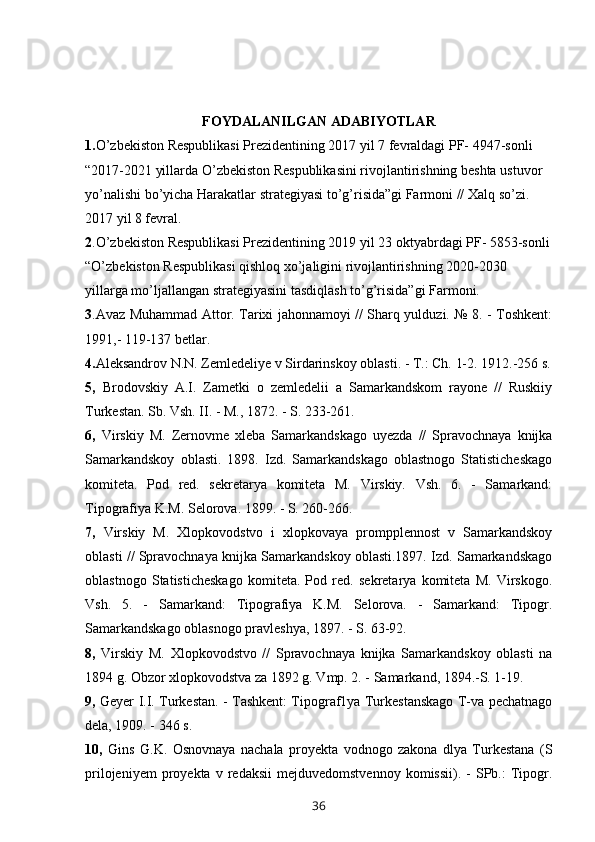 FOYDALANILGAN ADABIYOTLAR 
1. O’zbekiston Respublikasi Prezidentining 2017 yil 7 fevraldagi PF- 4947-sonli 
“2017-2021 yillarda O’zbekiston Respublikasini rivojlantirishning beshta ustuvor 
yo’nalishi bo’yicha Harakatlar strategiyasi to’g’risida”gi Farmoni // Xalq so’zi. 
2017 yil 8 fevral.
2 .O’zbekiston Respublikasi Prezidentining 2019 yil 23 oktyabrdagi PF- 5853-sonli
“O’zbekiston Respublikasi qishloq xo’jaligini rivojlantirishning 2020-2030 
yillarga mo’ljallangan strategiyasini tasdiqlash to’g’risida”gi Farmoni. 
3 .Avaz Muhammad Attor. Tarixi jahonnamoyi // Sharq yulduzi. № 8. - Toshkent:
1991,- 119-137 betlar.
4. Aleksandrov N.N. Zemledeliye v Sirdarinskoy oblasti. - T.: Ch. 1-2. 1912.-256 s.
5,   Brodovskiy   A.I.   Zametki   o   zemledelii   a   Samarkandskom   rayone   //   Ruskiiy
Turkestan. Sb. Vsh. II. - M., 1872. - S. 233-261.
6,   Virskiy   M.   Zernovme   xleba   Samarkandskago   uyezda   //   Spravochnaya   knijka
Samarkandskoy   oblasti.   1898.   Izd.   Samarkandskago   oblastnogo   Statisticheskago
komiteta.   Pod   red.   sekretarya   komiteta   M.   Virskiy.   Vsh.   6.   -   Samarkand:
Tipografiya K.M. Selorova. 1899. - S. 260-266.
7,   Virskiy   M.   Xlopkovodstvo   i   xlopkovaya   prompplennost   v   Samarkandskoy
oblasti // Spravochnaya knijka Samarkandskoy oblasti.1897. Izd. Samarkandskago
oblastnogo   Statisticheskago   komiteta.   Pod   red.   sekretarya   komiteta   M.   Virskogo.
Vsh.   5.   -   Samarkand:   Tipografiya   K.M.   Selorova.   -   Samarkand:   Tipogr.
Samarkandskago oblasnogo pravleshya, 1897. - S. 63-92.
8,   Virskiy   M.   Xlopkovodstvo   //   Spravochnaya   knijka   Samarkandskoy   oblasti   na
1894 g. Obzor xlopkovodstva za 1892 g. Vmp. 2. - Samarkand, 1894.-S. 1-19.
9,   Geyer I.I. Turkestan. - Tashkent: Tipograf1ya Turkestanskago T-va pechatnago
dela, 1909. - 346 s.
10,   Gins   G.K.   Osnovnaya   nachala   proyekta   vodnogo   zakona   dlya   Turkestana   (S
prilojeniyem   proyekta   v   redaksii   mejduvedomstvennoy   komissii).   -   SPb.:   Tipogr.
36 