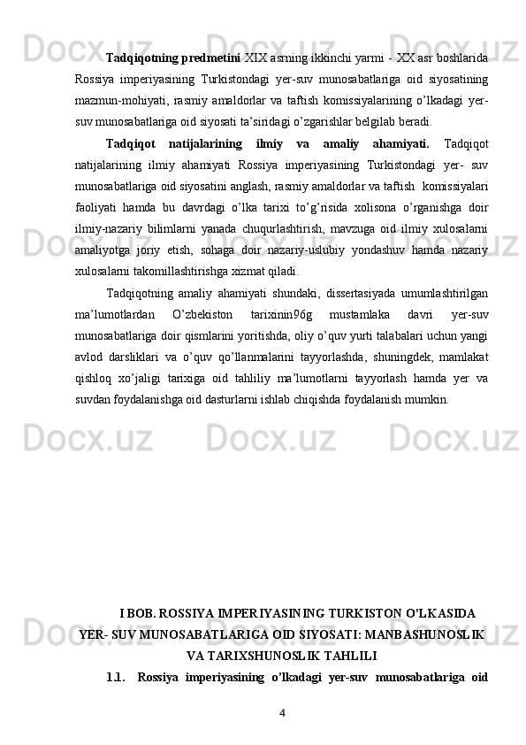 Tadqiqotning predmetini   XIX asrning ikkinchi yarmi - XX asr boshlarida
Rossiya   imperiyasining   Turkistondagi   yer-suv   munosabatlariga   oid   siyosatining
mazmun-mohiyati,   rasmiy   amaldorlar   va   taftish   komissiyalarining   o’lkadagi   yer-
suv munosabatlariga oid siyosati ta’siridagi o’zgarishlar belgilab beradi.
Tadqiqot   natijalarining   ilmiy   va   amaliy   ahamiyati.   Tadqiqot
natijalarining   ilmiy   ahamiyati   Rossiya   imperiyasining   Turkistondagi   yer-   suv
munosabatlariga oid siyosatini anglash, rasmiy amaldorlar va taftish    komissiyalari
faoliyati   hamda   bu   davrdagi   o’lka   tarixi   to’g’risida   xolisona   o’rganishga   doir
ilmiy-nazariy   bilimlarni   yanada   chuqurlashtirish,   mavzuga   oid   ilmiy   xulosalarni
amaliyotga   joriy   etish,   sohaga   doir   nazariy-uslubiy   yondashuv   hamda   nazariy
xulosalarni takomillashtirishga xizmat qiladi.
Tadqiqotning   amaliy   ahamiyati   shundaki,   dissertasiyada   umumlashtirilgan
ma’lumotlardan   O’zbekiston   tarixinin 96 g   mustamlaka   davri   yer-suv
munosabatlariga doir qismlarini yoritishda, oliy o’quv yurti talabalari uchun yangi
avlod   darsliklari   va   o’quv   qo’llanmalarini   tayyorlashda,   shuningdek,   mamlakat
qishloq   xo’jaligi   tarixiga   oid   tahliliy   ma’lumotlarni   tayyorlash   hamda   yer   va
suvdan foydalanishga oid dasturlarni ishlab chiqishda foydalanish  mumkin.
I BOB. ROSSIYA IMPERIYASINING TURKISTON O’LKASIDA
YER- SUV MUNOSABATLARIGA OID SIYOSATI: MANBASHUNOSLIK
VA TARIXSHUNOSLIK TAHLILI
1.1. Rossiya   imperiyasining   o’lkadagi   yer-suv   munosabatlariga   oid
4 