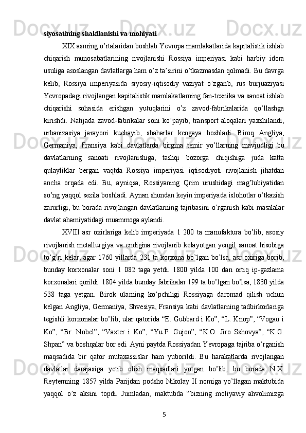 siyosatining shakllanishi va mohiyati
XIX asrning o’rtalaridan boshlab Yevropa mamlakatlarida kapitalistik ishlab
chiqarish   munosabatlarining   rivojlanishi   Rossiya   imperiyasi   kabi   harbiy   idora
usuliga asoslangan davlatlarga ham o’z ta’sirini o’tkazmasdan qolmadi. Bu davrga
kelib,   Rossiya   imperiyasida   siyosiy-iqtisodiy   vaziyat   o’zgarib,   rus   burjuaziyasi
Yevropadagi rivojlangan kapitalistik mamlakatlarning fan-texnika va sanoat ishlab
chiqarishi   sohasida   erishgan   yutuqlarini   o’z   zavod-fabrikalarida   qo’llashga
kirishdi.   Natijada   zavod-fabrikalar   soni   ko’payib,   transport   aloqalari   yaxshilandi,
urbanizasiya   jarayoni   kuchayib,   shaharlar   kengaya   boshladi.   Biroq   Angliya,
Germaniya,   Fransiya   kabi   davlatlarda   birgina   temir   yo’llarning   mavjudligi  
bu
davlatlarning   sanoati   rivojlanishiga,   tashqi   bozorga   chiqishiga   juda   katta
qulayliklar   bergan   vaqtda   Rossiya   imperiyasi   iqtisodiyoti   rivojlanish   jihatdan
ancha   orqada   edi.   Bu,   ayniqsa,   Rossiyaning   Qrim   urushidagi   mag’lubiyatidan
so’ng yaqqol sezila boshladi. Aynan shundan keyin imperiyada islohotlar o’tkazish
zarurligi,   bu  borada  rivojlangan   davlatlarning   tajribasini   o’rganish   kabi   masalalar
davlat ahamiyatidagi muammoga aylandi.
XVIII   asr   oxirlariga   kelib   imperiyada   1   200   ta   manufaktura   bo’lib,   asosiy
rivojlanish   metallurgiya   va   endigina   rivojlanib   kelayotgan   yengil   sanoat   hisobiga
to’g’ri  kelar, agar  1760 yillarda 231 ta korxona  bo’lgan bo’lsa, asr  oxiriga borib,
bunday   korxonalar   soni   1   082   taga   yetdi.   1800   yilda   100   dan   ortiq   ip-gazlama
korxonalari qurildi. 1804 yilda bunday fabrikalar 199 ta bo’lgan bo’lsa, 1830 yilda
538   taga   yetgan.   Birok   ularning   ko’pchiligi   Rossiyaga   daromad   qilish   uchun
kelgan Angliya, Germaniya, Shvesiya, Fransiya kabi davlatlarning tadbirkorlariga
tegishli korxonalar bo’lib, ular qatorida “E. Gubbard i Ko”, “L. Knop”, “Vogau i
Ko”,   “Br.   Nobel”,   “Vaxter   i   Ko”,   “Yu.P.   Gujon”,   “K.O.   Jiro   Sshovya”,   “K.G.
Shpan” va boshqalar bor edi. Ayni paytda Rossiyadan Yevropaga tajriba o’rganish
maqsadida   bir   qator   mutaxassislar   ham   yuborildi.   Bu   harakatlarda   rivojlangan
davlatlar   darajasiga   yetib   olish   maqsadlari   yotgan   bo’lib,   bu   borada   N.X.
Reyternning   1857   yilda   Parijdan   podsho   Nikolay   II   nomiga   yo’llagan   maktubida
yaqqol   o’z   aksini   topdi.   Jumladan,   maktubda   “bizning   moliyaviy   ahvolimizga
5 