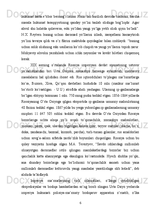 hukumat katta e’tibor bermog’i lozim. Hozir biz burilish davrida turibmiz, barcha
masala   hukumat   taraqqiyotining   qanday   yo’lni   tanlab   olishiga   bog’liqdir.   Agar
ahvol shu holatda qolaversa,  eski  yo’ldan yangi  yo’lga yetib olish qiyin bo’ladi”.
N.X.   Reytern   buning   uchun   daromad   yo’llarini   izlash,   xarajatlarni   kamaytirish
yo’lini   tavsiya   qildi   va   o’z   fikrini   maktubda   quyidagilar   bilan   izohlaydi:   “buning
uchun solik olishning eski usullarini ko’rib chiqish va yangi yo’llarini topish zarur.
Moliyaviy  ahvolni  yaxshilash   uchun  ichki  zayomlar  va  kredit  biletlari  chiqarmoq
kerak.
XIX   asrning   o’rtalarida   Rossiya   imperiyasi   davlat   siyosatining   ustuvor
yo’nalishlaridan   biri   Urta   Osiyoni   xomashyo   bazasiga   aylantirish,   moliyaviy
masalalarni   hal   qilishdan   iborat   edi.   Rus   iqtisodchilari   to’plagan   ma’lumotlarga
ko’ra,   Buxoro,   Xiva,   Qo’qon   davlatlari   hududida   10   mln   (mazkur   ma’lumot
bo’rtirib   ko’rsatilgan.   -   U.U.)   atrofida   aholi   yashagan.   Ularning   ip-gazlamalarga
bo’lgan ehtiyoji taxminan 1 mln. 750 ming pudni tashkil etgan. 1856-1864 yillarda
Rossiyaning   O’rta   Osiyoga   qilgan   eksportida   ip-gazlama   umumiy   mahsulotining
40 foizini tashkil etgan. 1867 yilda bu yerga yuborilgan ip-gazlamalarning umumiy
miqdori   11   647   505   rublni   tashkil   etgan.   Bu   davrda   O’rta   Osiyodan   Rossiya
bozorlariga   uchta   aloqa   yo’li   orqali   to’qimachilik,   xomashyo   mahsulotlari,
xususan, paxta, ipak, ulardan yigirilgan kalava iplar, tayyor matolar (olacha, bo’z,
doka, zandanachi,  baxmal, kimxob, parcha), turli-tuman gilamlar, rus  amaldorlari
uchun   sovg’a-salom   sifatida   zardo’zlik   buyumlari   chiqarilgan.   Rossiya   uchun   bu
qulay   vaziyatni   hisobga   olgan   M.A.   Terentyev,   “Savdo   ishlaridagi   millionlab
olinayotgan   daromadlar   istilo   qilingan   mamlakatlardagi   bozorlar   biz   uchun
qanchalik   katta   ahamiyatga   ega   ekanligini   ko’rsatmokda.   Hyech   shubha   yo’qki,
ana   shunday   bozorlarga   ega   bo’lishimiz   to’qimachilik   sanoati   uchun   yana
millionlab   daromadlar   keltiruvchi   yangi   manbalar   yaratilishiga   olib   keladi”,   deb
alohida ta’kidlaydi.
Imperiya   ma’murlarining   turli   izlanishlari,   o’lkaga   uyushtirilgan
ekspedisiyalar   va   boshqa   harakatlardan   so’ng   bosib   olingan   Urta   Osiyo   yerlarida
imperiya   hukumati   polisiya-ma’muriy   boshqaruv   apparatini   o’rnatib,   o’lka
6 