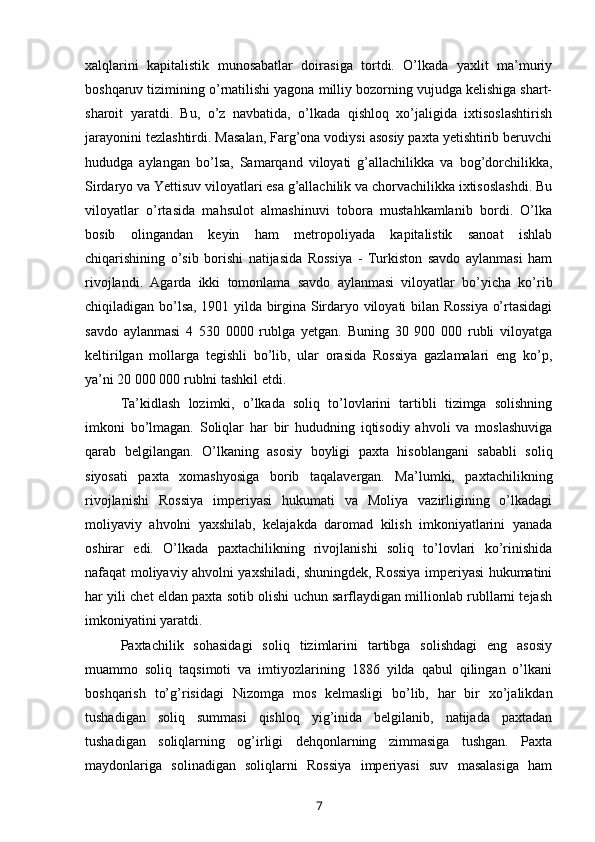 xalqlarini   kapitalistik   munosabatlar   doirasiga   tortdi.   O’lkada   yaxlit   ma’muriy
boshqaruv tizimining o’rnatilishi yagona milliy bozorning vujudga kelishiga shart-
sharoit   yaratdi.   Bu,   o’z   navbatida,   o’lkada   qishloq   xo’jaligida   ixtisoslashtirish
jarayonini tezlashtirdi. Masalan, Farg’ona vodiysi asosiy paxta yetishtirib beruvchi
hududga   aylangan   bo’lsa,   Samarqand   viloyati   g’allachilikka   va   bog’dorchilikka,
Sirdaryo va Yettisuv viloyatlari esa g’allachilik va chorvachilikka ixtisoslashdi. Bu
viloyatlar   o’rtasida   mahsulot   almashinuvi   tobora   mustahkamlanib   bordi.   O’lka
bosib   olingandan   keyin   ham   metropoliyada   kapitalistik   sanoat   ishlab
chiqarishining   o’sib   borishi   natijasida   Rossiya   -   Turkiston   savdo   aylanmasi   ham
rivojlandi.   Agarda   ikki   tomonlama   savdo   aylanmasi   viloyatlar   bo’yicha   ko’rib
chiqiladigan bo’lsa, 1901 yilda birgina Sirdaryo viloyati bilan Rossiya o’rtasidagi
savdo   aylanmasi   4   530   0000   rublga   yetgan.   Buning   30   900   000   rubli   viloyatga
keltirilgan   mollarga   tegishli   bo’lib,   ular   orasida   Rossiya   gazlamalari   eng   ko’p,
ya’ni 20 000 000 rublni tashkil etdi. 
Ta’kidlash   lozimki,   o’lkada   soliq   to’lovlarini   tartibli   tizimga   solishning
imkoni   bo’lmagan.   Soliqlar   har   bir   hududning   iqtisodiy   ahvoli   va   moslashuviga
qarab   belgilangan.   O’lkaning   asosiy   boyligi   paxta   hisoblangani   sababli   soliq
siyosati   paxta   xomashyosiga   borib   taqalavergan.   Ma’lumki,   paxtachilikning
rivojlanishi   Rossiya   imperiyasi   hukumati   va   Moliya   vazirligining   o’lkadagi
moliyaviy   ahvolni   yaxshilab,   kelajakda   daromad   kilish   imkoniyatlarini   yanada
oshirar   edi.   O’lkada   paxtachilikning   rivojlanishi   soliq   to’lovlari   ko’rinishida
nafaqat moliyaviy ahvolni yaxshiladi, shuningdek, Rossiya imperiyasi hukumatini
har yili chet eldan paxta sotib olishi uchun sarflaydigan millionlab rubllarni tejash
imkoniyatini yaratdi.
Paxtachilik   sohasidagi   soliq   tizimlarini   tartibga   solishdagi   eng   asosiy
muammo   soliq   taqsimoti   va   imtiyozlarining   1886   yilda   qabul   qilingan   o’lkani
boshqarish   to’g’risidagi   Nizomga   mos   kelmasligi   bo’lib,   har   bir   xo’jalikdan
tushadigan   soliq   summasi   qishloq   yig’inida   belgilanib,   natijada   paxtadan
tushadigan   soliqlarning   og’irligi   dehqonlarning   zimmasiga   tushgan.   Paxta
maydonlariga   solinadigan   soliqlarni   Rossiya   imperiyasi   suv   masalasiga   ham
7 