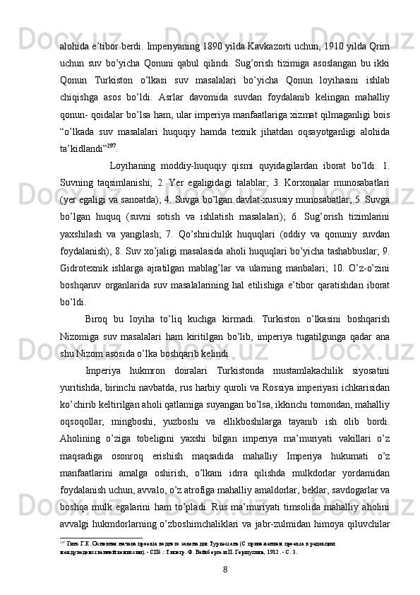 alohida e’tibor berdi. Imperiyaning 1890 yilda Kavkazorti uchun, 1910 yilda Qrim
uchun   suv   bo’yicha   Qonuni   qabul   qilindi.   Sug’orish   tizimiga   asoslangan   bu   ikki
Qonun   Turkiston   o’lkasi   suv   masalalari   bo’yicha   Qonun   loyihasini   ishlab
chiqishga   asos   bo’ldi.   Asrlar   davomida   suvdan   foydalanib   kelingan   mahalliy
qonun- qoidalar bo’lsa ham, ular imperiya manfaatlariga xizmat qilmaganligi bois
“o’lkada   suv   masalalari   huquqiy   hamda   texnik   jihatdan   oqsayotganligi   alohida
ta’kidlandi” 297
.
Loyihaning   moddiy-huquqiy   qismi   quyidagilardan   iborat   bo’ldi:   1.
Suvning   taqsimlanishi;   2.   Yer   egaligidagi   talablar;   3.   Korxonalar   munosabatlari
(yer egaligi va sanoatda); 4. Suvga bo’lgan davlat-xususiy munosabatlar; 5. Suvga
bo’lgan   huquq   (suvni   sotish   va   ishlatish   masalalari);   6.   Sug’orish   tizimlarini
yaxshilash   va   yangilash;   7.   Qo’shnichilik   huquqlari   (oddiy   va   qonuniy   suvdan
foydalanish); 8. Suv xo’jaligi masalasida aholi huquqlari bo’yicha tashabbuslar; 9.
Gidrotexnik   ishlarga   ajratilgan   mablag’lar   va   ularning   manbalari;   10.   O’z-o’zini
boshqaruv   organlarida   suv   masalalarining   hal   etilishiga   e’tibor   qaratishdan   iborat
bo’ldi.
Biroq   bu   loyiha   to’liq   kuchga   kirmadi.   Turkiston   o’lkasini   boshqarish
Nizomiga   suv   masalalari   ham   kiritilgan   bo’lib,   imperiya   tugatilgunga   qadar   ana
shu Nizom asosida o’lka boshqarib kelindi.
Imperiya   hukmron   doiralari   Turkistonda   mustamlakachilik   siyosatini
yuritishda, birinchi navbatda, rus harbiy quroli va Rossiya imperiyasi ichkarisidan
ko’chirib keltirilgan aholi qatlamiga suyangan bo’lsa, ikkinchi tomondan, mahalliy
oqsoqollar,   mingboshi,   yuzboshi   va   ellikboshilarga   tayanib   ish   olib   bordi.
Aholining   o’ziga   tobeligini   yaxshi   bilgan   imperiya   ma’muriyati   vakillari   o’z
maqsadiga   osonroq   erishish   maqsadida   mahalliy   Imperiya   hukumati   o’z
manfaatlarini   amalga   oshirish,   o’lkani   idrra   qilishda   mulkdorlar   yordamidan
foydalanish uchun, avvalo, o’z atrofiga mahalliy amaldorlar, beklar, savdogarlar va
boshqa   mulk   egalarini   ham   to’pladi.   Rus   ma’muriyati   timsolida   mahalliy   aholini
avvalgi   hukmdorlarning  o’zboshimchaliklari   va  jabr-zulmidan  himoya  qiluvchilar
297
Гинс Г.К. Основная начала проекта водного закона для Туркестана (С приложением проекта в редакции 
междуведомственной комиссии). - СПб.: Типогр. Ф. Вайсберга и П. Гершупипа, 1912. - С. 3.
8 