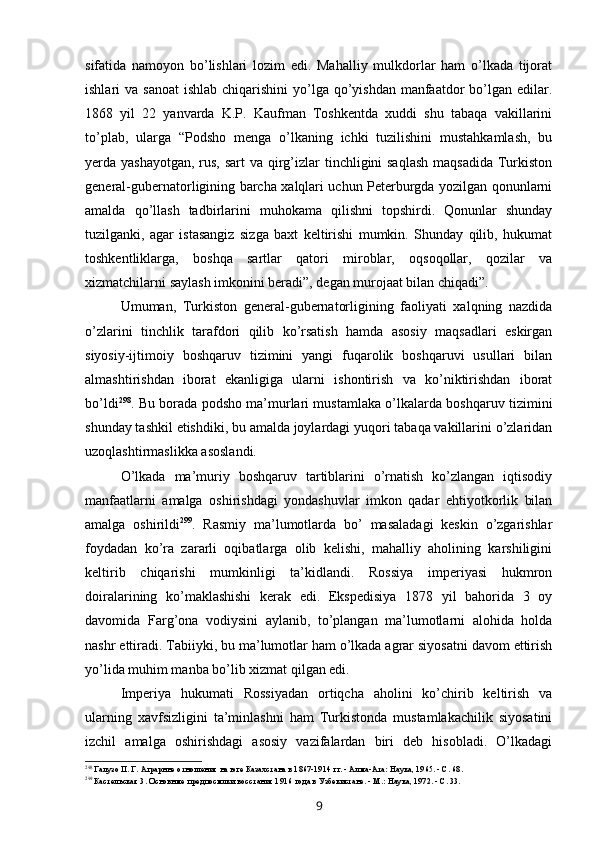 sifatida   namoyon   bo’lishlari   lozim   edi.   Mahalliy   mulkdorlar   ham   o’lkada   tijorat
ishlari  va sanoat  ishlab chiqarishini  yo’lga qo’yishdan  manfaatdor  bo’lgan edilar.
1868   yil   22   yanvarda   K.P.   Kaufman   Toshkentda   xuddi   shu   tabaqa   vakillarini
to’plab,   ularga   “Podsho   menga   o’lkaning   ichki   tuzilishini   mustahkamlash,   bu
yerda yashayotgan,  rus, sart  va qirg’izlar  tinchligini saqlash  maqsadida Turkiston
general-gubernatorligining barcha xalqlari uchun Peterburgda yozilgan qonunlarni
amalda   qo’llash   tadbirlarini   muhokama   qilishni   topshirdi.   Qonunlar   shunday
tuzilganki,   agar   istasangiz   sizga   baxt   keltirishi   mumkin.   Shunday   qilib,   hukumat
toshkentliklarga,   boshqa   sartlar   qatori   miroblar,   oqsoqollar,   qozilar   va
xizmatchilarni saylash imkonini beradi”, degan murojaat bilan chiqadi”.
Umuman,   Turkiston   general-gubernatorligining   faoliyati   xalqning   nazdida
o’zlarini   tinchlik   tarafdori   qilib   ko’rsatish   hamda   asosiy   maqsadlari   eskirgan
siyosiy-ijtimoiy   boshqaruv   tizimini   yangi   fuqarolik   boshqaruvi   usullari   bilan
almashtirishdan   iborat   ekanligiga   ularni   ishontirish   va   ko’niktirishdan   iborat
bo’ldi 298
. Bu borada podsho ma’murlari mustamlaka o’lkalarda boshqaruv tizimini
shunday tashkil etishdiki, bu amalda joylardagi yuqori tabaqa vakillarini o’zlaridan
uzoqlashtirmaslikka asoslandi.
O’lkada   ma’muriy   boshqaruv   tartiblarini   o’rnatish   ko’zlangan   iqtisodiy
manfaatlarni   amalga   oshirishdagi   yondashuvlar   imkon   qadar   ehtiyotkorlik   bilan
amalga   oshirildi 299
.   Rasmiy   ma’lumotlarda   bo’   masaladagi   keskin   o’zgarishlar
foydadan   ko’ra   zararli   oqibatlarga   olib   kelishi,   mahalliy   aholining   karshiligini
keltirib   chiqarishi   mumkinligi   ta’kidlandi.   Rossiya   imperiyasi   hukmron
doiralarining   ko’maklashishi   kerak   edi.   Ekspedisiya   1878   yil   bahorida   3   oy
davomida   Farg’ona   vodiysini   aylanib,   to’plangan   ma’lumotlarni   alohida   holda
nashr ettiradi. Tabiiyki, bu ma’lumotlar ham o’lkada agrar siyosatni davom ettirish
yo’lida muhim manba bo’lib xizmat qilgan edi.
Imperiya   hukumati   Rossiyadan   ortiqcha   aholini   ko’chirib   keltirish   va
ularning   xavfsizligini   ta’minlashni   ham   Turkistonda   mustamlakachilik   siyosatini
izchil   amalga   oshirishdagi   asosiy   vazifalardan   biri   deb   hisobladi.   O’lkadagi
298
Галузо П. Г. Аграрнне отношения на юге Казахстана в 1867-1914 гг. - Алма-Ата: Наука, 1965. - С. 68.
299
Кастельская 3. Основнме предпосмлки восстания 1916 года в Узбекистане. - М.: Наука, 1972. - С. 33.
9 