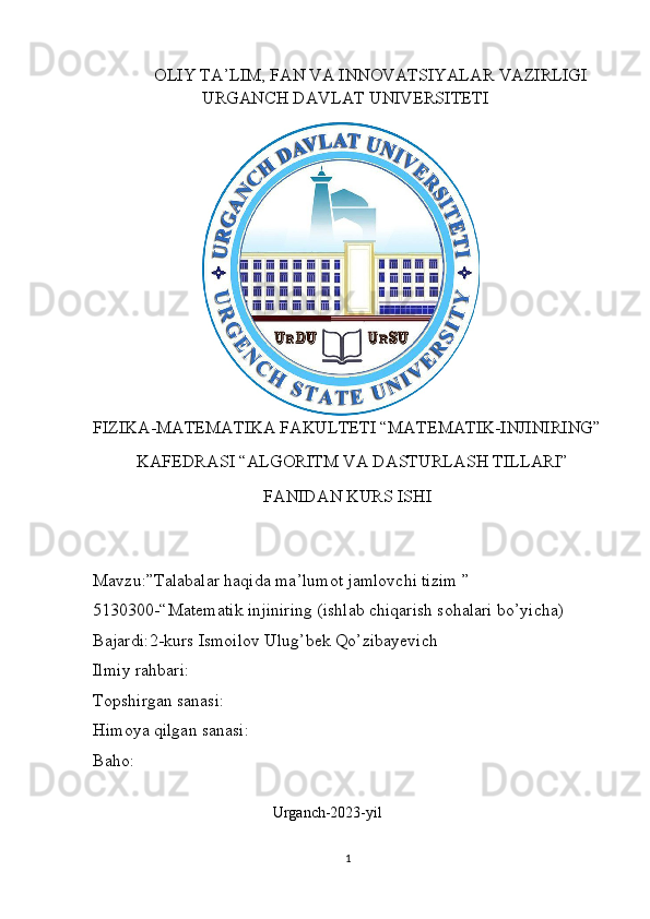               OLIY TA’LIM, FAN VA INNOVATSIYALAR VAZIRLIGI
                         URGANCH DAVLAT UNIVERSITETI                          
                                           
FIZIKA-MATEMATIKA   FAKULTETI “MATEMATIK-INJINIRING”
          KAFEDRASI “ALGORITM VA DASTURLASH TILLARI”
                                        FANIDAN KURS ISHI               
                    
     
Mavzu:”Talabalar haqida ma’lumot jamlovchi tizim ”
5130300-“Matematik injiniring (ishlab chiqarish sohalari bo’yicha)
Bajardi:2-kurs Ismoilov Ulug’bek Qo’zibayevich
Ilmiy rahbari:  
Topshirgan sanasi:
Himoya qilgan sanasi:
Baho:
                                                    
                                               Urganch-2023-yil 
                                             
1 