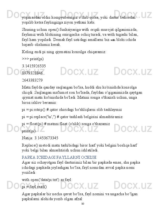 yopmasdan oldin kompyuteringiz o'chib qolsa, yoki dastur behosdan 
yopilib ketsa faylingizga ziyon yetkani kabi.
Shuning uchun open() funksiyasiga with orqali murojat qilganimizda, 
faylimiz with blokining oxirigacha ochiq turadi, va with tugashi bilan, 
fayl ham yopiladi. Demak fayl ustidagi amallarni biz  with  bloki ichida 
bajarib olishimiz kerak.
Keling endi pi ning qiymatini konsilga chiqaramiz:
>>>   print( pi )
3.1415926535
8979323846
2643383279
Matn faylda qanday saqlangan bo'lsa, huddi shu ko'rinishda konsolga 
chiqdi. Saqlangan ma'lumot son bo'lsada, fayldan o'qiganimizda qaytgan
qiymat matn ko'rinishida bo'ladi. Matnni songa o'tkazish uchun, unga 
biroz ishlov beramiz:
pi  =  pi . rstrip ()   # qator ohiridagi bo'shliqlarni olib tashlaymiz
pi  =  pi . replace ('\n','')   # qator tashlash belgisini almashtiramiz
pi  =   float( pi )   # matnni float (o'nlik) songa o'tkazamiz
print( pi )
Natija: 3.1453673345
Replace() metodi matn tarkibidagi biror harf yoki belgini boshqa harf 
yoki belgi bilan almashtirish uchun ishlatiladi.
PAPKA ICHIDAGI FAYLLARNI OCHISH
Agar siz ochayotgan fayl dasturimiz bilan bir papkada emas, shu papka 
ichidagi papkada joylashgan bo lsa, fayl nomidan avval papka nomi ʻ
yoziladi:
with   open('data/pi.txt')   as  fayl :
pi  =  fayl . read ()
Agar papkalar bir necha qavat bo lsa, fayl nomini va ungacha bo lgan 	
ʻ ʻ
papkalarni alohida yozib olgan afzal:
10 