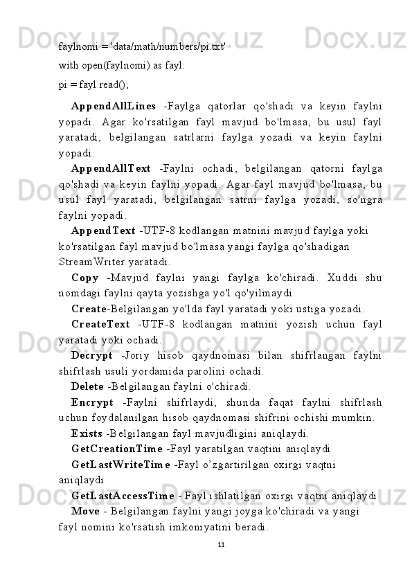 faylnomi  =   'data/math/numbers/pi.txt'
with   open( faylnomi )   as  fayl :
pi  =  fayl . read ();
AppendAllL ines   -Faylga   qatorlar   qo'shadi   va   keyin   faylni
yopadi.   Agar   ko'rsatilgan   fayl   mavjud   bo'lmasa,   bu   usul   fayl
yaratadi,   belgilangan   satrlarni   faylga   yozadi   va   keyin   faylni
yopadi.
AppendAllT ext   -Faylni   ochadi,   belgilangan   qatorni   faylga
qo'shadi   va   keyin   faylni   yopadi.   Agar   fayl   mavjud   bo'lmasa,   bu
usul   fayl   yaratadi,   belgilangan   satrni   faylga   yozadi,   so'ngra
faylni  yopadi.
AppendT ext  -UTF-8 kodlangan matnini  mavjud faylga yoki 
ko'rsatilgan  fayl  mavjud bo'lmasa yangi faylga qo'shadigan 
StreamWriter  yaratadi.
Copy   -Mavjud   faylni   yangi   faylga   ko'chiradi.   Xuddi   shu
nomdagi faylni  qayta yozishga yo'l qo'yilmaydi.
Create -Belgilangan  yo'lda fayl yaratadi  yoki ustiga  yozadi.
CreateT ext   -UTF-8   kodlangan   matnini   yozish   uchun   fayl
yaratadi  yoki ochadi.
Decrypt   -Joriy   hisob   qaydnomasi   bilan   shifrlangan   faylni
shifrlash  usuli yordamida parolini  ochadi.
Delete  -Belgilangan  faylni  o'chiradi.
Encrypt   -Faylni   shifrlaydi,   shunda   faqat   faylni   shifrlash
uchun foydalanilgan  hisob qaydnomasi  shifrini  ochishi  mumkin.
Exists   -Belgilangan  fayl mavjudligini  aniqlaydi.
GetC reationT ime   -Fayl yaratilgan  vaqtini  aniqlaydi
GetL astWriteT ime   -Fayl o’zgartirilgan  oxirgi vaqtni  
aniqlaydi
GetL astA ccessT ime   - Fayl ishlatilgan  oxirgi vaqtni  aniqlaydi
Move  - Belgilangan  faylni yangi joyga ko'chiradi va yangi 
fayl nomini  ko'rsatish  imkoniyatini  beradi.
11 