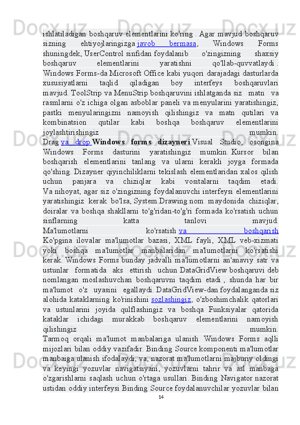 ishlatiladigan   boshqaruv   elementlarini   ko'ring   .   Agar   mavjud   boshqaruv
sizning   ehtiyojlaringizga   javob   bermasa ,   Windows   Forms
shuningdek,   UserControl   sinfidan   foydalanib   o'zingizning   shaxsiy
boshqaruv   elementlarini   yaratishni   qo'llab-quvvatlaydi   .
Windows Forms-da Microsoft Office kabi yuqori darajadagi dasturlarda
xususiyatlarni   taqlid   qiladigan   boy   interfeys   boshqaruvlari
mavjud.   ToolStrip   va   MenuStrip   boshqaruvini   ishlatganda   siz   matn   va
rasmlarni o'z ichiga olgan asboblar paneli va menyularini yaratishingiz,
pastki   menyularingizni   namoyish   qilishingiz   va   matn   qutilari   va
kombinatsion   qutilar   kabi   boshqa   boshqaruv   elementlarini
joylashtirishingiz   mumkin.
Drag   va   drop        Windows   forms   dizayneri   Visual   Studio,   osongina
Windows   Forms   dasturini   yaratishingiz   mumkin.   Kursor   bilan
boshqarish   elementlarini   tanlang   va   ularni   kerakli   joyga   formada
qo'shing.   Dizayner  qiyinchiliklarni  tekislash   elementlaridan  xalos   qilish
uchun   panjara   va   chiziqlar   kabi   vositalarni   taqdim   etadi.
Va nihoyat, agar siz o'zingizning foydalanuvchi interfeysi elementlarini
yaratishingiz   kerak   bo'lsa,   System.Drawing   nom   maydonida   chiziqlar,
doiralar   va   boshqa   shakllarni   to'g'ridan-to'g'ri   formada   ko'rsatish   uchun
sinflarning   katta   tanlovi   mavjud.
Ma'lumotlarni   ko'rsatish   va   boshqarish
Ko'pgina   ilovalar   ma'lumotlar   bazasi,   XML   fayli,   XML   veb-xizmati
yoki   boshqa   ma'lumotlar   manbalaridan   ma'lumotlarni   ko'rsatishi
kerak.   Windows   Forms   bunday   jadvalli   ma'lumotlarni   an'anaviy   satr   va
ustunlar   formatida   aks   ettirish   uchun   DataGridView   boshqaruvi   deb
nomlangan   moslashuvchan   boshqaruvni   taqdim   etadi   ,   shunda   har   bir
ma'lumot   o'z   uyasini   egallaydi.   DataGridView-dan   foydalanganda   siz
alohida   kataklarning   ko'rinishini   sozlashingiz ,  o'zboshimchalik   qatorlari
va   ustunlarini   joyida   qulflashingiz   va   boshqa   Funksiyalar   qatorida
kataklar   ichidagi   murakkab   boshqaruv   elementlarini   namoyish
qilishingiz   mumkin.
Tarmoq   orqali   ma'lumot   manbalariga   ulanish   Windows   Forms   aqlli
mijozlari bilan oddiy vazifadir.   Binding Source   komponenti ma'lumotlar
manbaiga ulanish ifodalaydi, va, nazorat ma'lumotlarni majburiy oldingi
va   keyingi   yozuvlar   navigatsiyani,   yozuvlarni   tahrir   va   asl   manbaga
o'zgarishlarni   saqlash   uchun   o'rtaga   usullari.   Binding   Navigator   nazorat
ustidan oddiy interfeysi   Binding Source   foydalanuvchilar yozuvlar bilan
14 