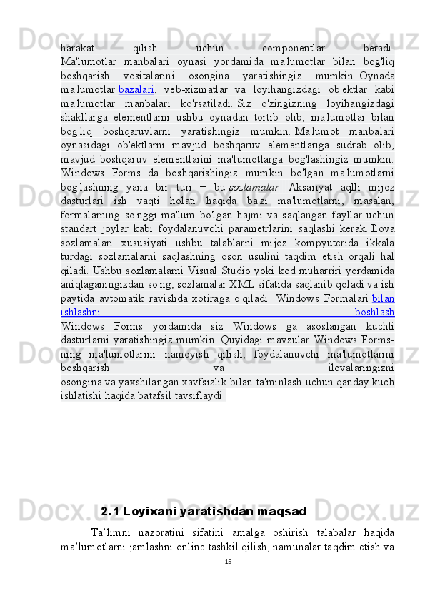 harakat   qilish   uchun   componentlar   beradi.
Ma'lumotlar   manbalari   oynasi   yordamida   ma'lumotlar   bilan   bog'liq
boshqarish   vositalarini   osongina   yaratishingiz   mumkin.   Oynada
ma'lumotlar   bazalari ,   veb-xizmatlar   va   loyihangizdagi   ob'ektlar   kabi
ma'lumotlar   manbalari   ko'rsatiladi.   Siz   o'zingizning   loyihangizdagi
shakllarga   elementlarni   ushbu   oynadan   tortib   olib,   ma'lumotlar   bilan
bog'liq   boshqaruvlarni   yaratishingiz   mumkin.   Ma'lumot   manbalari
oynasidagi   ob'ektlarni   mavjud   boshqaruv   elementlariga   sudrab   olib,
mavjud   boshqaruv   elementlarini   ma'lumotlarga   bog'lashingiz   mumkin.
Windows   Forms   da   boshqarishingiz   mumkin   bo'lgan   ma'lumotlarni
bog'lashning   yana   bir   turi   −   bu   sozlamalar   .   Aksariyat   aqlli   mijoz
dasturlari   ish   vaqti   holati   haqida   ba'zi   ma'lumotlarni,   masalan,
formalarning   so'nggi   ma'lum   bo'lgan   hajmi   va   saqlangan   fayllar   uchun
standart   joylar   kabi   foydalanuvchi   parametrlarini   saqlashi   kerak.   Ilova
sozlamalari   xususiyati   ushbu   talablarni   mijoz   kompyuterida   ikkala
turdagi   sozlamalarni   saqlashning   oson   usulini   taqdim   etish   orqali   hal
qiladi.   Ushbu sozlamalarni Visual Studio yoki kod muharriri yordamida
aniqlaganingizdan so'ng, sozlamalar XML sifatida saqlanib qoladi va ish
paytida   avtomatik   ravishda   xotiraga   o'qiladi.   Windows   Formalari   bilan
ishlashni   boshlash
Windows   Forms   yordamida   siz   Windows   ga   asoslangan   kuchli
dasturlarni   yaratishingiz   mumkin.   Quyidagi   mavzular   Windows   Forms-
ning   ma'lumotlarini   namoyish   qilish,   foydalanuvchi   ma'lumotlarini
boshqarish   va   ilovalaringizni
osongina va yaxshilangan xavfsizlik bilan ta'minlash uchun qanday kuch
ishlatishi haqida batafsil tavsiflaydi.
                      
                 2.1 Loyixani yaratishdan maqsad
        Ta’limni   nazoratini   sifatini   amalga   oshirish   talabalar   haqida
ma’lumotlarni jamlashni online tashkil qilish, namunalar taqdim etish va
15 