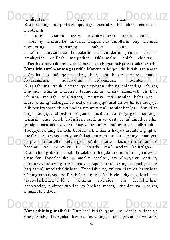amaliyotga   joriy   etish.  
Kurs   ishning   maqsadidan   quyidagi   vazifalari   hal   etish   lozim   deb
hisoblandi:  
-   Ta’lim   tizmini   ayrim   xususiyatlarini   ochib   berish;  
-   dasturiy   ta’minotlar   talabalar   haqida   ma’lumotlarni   oliy   ta’limda
monitoring   qilishning   online   tizimi   ;  
-   ta’lim   mussasasida   talabalarni   ma’lumotlarini   jamlash   tizimini
amaliyotda   qo‘llash   maqsadida   ishlanmalar   ishlab   chiqish;  
- Tajriba-sinov ishlarini tashkil qilish va olingan natijalarni tahlil qilish.  
Kurs ishi tuzilmasining tavsifi : Mazkur tadqiqot ishi kirish, tanlangan
ob’ektlar   va   tadqiqot   usullari,   kurs   ishi   boblari,   xulosa   hamda
foydalanilgan   adabiyotlar   ro‘yxatidan   iboratdir.  
Kurs   ishining   kirish   qismida   qaralayotgan   ishning   dolzarbligi,   ishning
maqsadi,   ishning   ilmiyligi,   tadqiqotning   amaliy   ahamiyati   va   kurs
ishining   tuzilishi   to`g`risidagi   umumiy   ma’lumotlar   keltirilgan.  
Kurs ishining tanlangan ob’ektlar va tadqiqot usullari bo‘limida tadqiqot
olib borilayotgan ob’ekt haqida umumiy ma’lumotlar berilgan. Shu bilan
birga   tadqiqot   ob’ektini   o`rganish   usullari   va   qo`yilgan   maqsadga
erishish   uchun   kerak   bo`ladigan   qurilma   va   dasturiy   ta’minotlar,   ishni
amalga   oshirish   usullari   haqida   umumiy   ma’lumotlar   keltiriladi.  
Tadqiqot ishning  birinchi  bobida ta’lim  tizimi  haqida  monitoring  qilish
asoslari,   amaliyotga   joriy   etishdagi   muammolar   va   ularning   ahamiyati
haqida   ma’lumotlar   keltirilgan   bo‘lib,   bundan   tashqari   ma’lumotlar
bazalari   va   so‘rovlar   tili   haqida   ma’lumotlar   keltirilgan.  
Kurs   ishning   ikkinchi   bobida   talabalar   haqida   ma’lumotlarni   jamlovchi
tizimidan   foydalanishning   amaliy   asoslari,   texnologiyalar,   dasturiy
ta’minot  va ularning o`rni hamda tadqiqot ishida qilingan amaliy ishlar
haqidama’lumotlarkeltirilgan.   Kurs   ishining   xulosa   qismida   bajarilgan
ishning amaliyotga qo‘llanilishi natijasida kelib chiqadigan xulosalar va
tavsiyalarkeltiriladi.Kurs   ishining   so‘ngida   esa   foydalanilgan
adabiyotlar,   elektronkitoblar   va   boshqa   turdagi   kitoblar   va   ularning
manzili kiritiladi.
Kurs   ishining   tuzilishi :   Kurs   ishi   kirish   qismi,   mundarija,   xulosa   va
ilmiy-amaliy   tavsiyalar   hamda   foydalangan   adabiyotlar   ro’yxatidan
16 