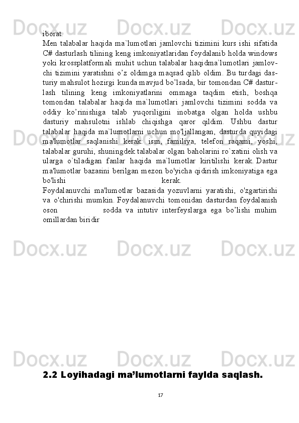 iborat.  
Men  talabalar   haqida  ma`lumotlari   jamlovchi   tizimini  kurs   ishi   sifatida
C# dasturlash tilining keng imkoniyatlaridan foydalanib holda windows
yoki  krossplatformali   muhit   uchun  talabalar  haqidma`lumotlari   jamlov-
chi tizimini yaratishni o’z oldimga maqsad qilib oldim. Bu turdagi das-
turiy mahsulot hozirgi kunda mavjud bo’lsada, bir tomondan C# dastur-
lash   tilining   keng   imkoniyatlarini   ommaga   taqdim   etish,   boshqa
tomondan   talabalar   haqida   ma`lumotlari   jamlovchi   tizimini   sodda   va
oddiy   ko’rinishiga   talab   yuqoriligini   inobatga   olgan   holda   ushbu
dasturiy   mahsulotni   ishlab   chiqishga   qaror   qildim.   Ushbu   dastur
talabalar   haqida   ma`lumotlarni   uchun   mo'ljallangan,   dasturda   quyidagi
ma'lumotlar   saqlanishi   kerak:   ism,   familiya,   telefon   raqami,   yoshi,
talabalar guruhi, shuningdek talabalar olgan baholarini ro`xatini olish va
ularga   o`tiladigan   fanlar   haqida   ma`lumotlar   kiritilishi   kerak.   Dastur
ma'lumotlar bazasini berilgan mezon bo'yicha qidirish imkoniyatiga ega
bo'lishi   kerak.  
Foydalanuvchi   ma'lumotlar   bazasida   yozuvlarni   yaratishi,   o'zgartirishi
va   o'chirishi   mumkin.   Foydalanuvchi   tomonidan   dasturdan   foydalanish
oson                       sodda   va   intutiv   interfeyslarga   ega   bo’lishi   muhim
omillardan biridir
2.2 Loyihadagi ma’lumotlarni faylda saqlash.
17 