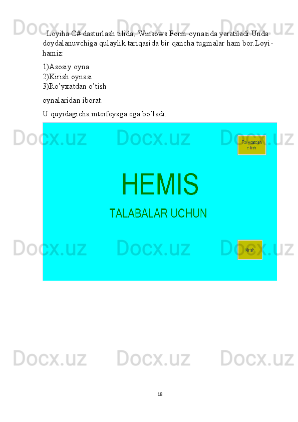   Loyiha C# dasturlash tilida, Winsows Form oynasida yaratiladi.Unda 
doydalanuvchiga qulaylik tariqasida bir qancha tugmalar ham bor.Loyi- 
hamiz:
1)Asosiy oyna                                                                                             
2)Kirish oynasi                                                                                            
3)Ro’yxatdan o’tish 
oynalaridan iborat.
U quyidagicha interfeysga ega bo’ladi.
18 