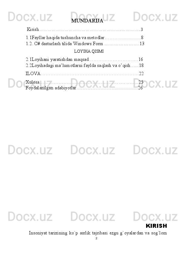                                             MUNDARIJA
  Kirish …………………………………………………..…………..3       
1.1Fayllar haqida tushuncha va metodlar………..................8                   
1.2. C# dasturlash tilida Windows Form ………………….13
                                              LOYIHA QISMI
2.1Loyihani yaratishdan maqsad………………………….16                   
2.2Loyihadagi ma’lumotlarni faylda saqlash va o’qish…...18
ILOVA…………………………………………………….22
Xulosa…………………………………………. …. ……..25                   
Foydalanilgan adabiyotlar……………………...................26
        
   
                   
                  KIRISH
   Insoniyat  tarixining  ko`p asrlik  tajribasi  ezgu g`oyalardan va sog`lom
2 