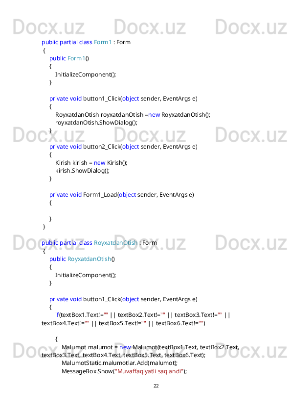 public   partial   class   Form1  : Form
 {
      public   Form1 ()
     {
         InitializeComponent();
     }
      private   void  button1_Click( object  sender, EventArgs e)
     {
         RoyxatdanOtish royxatdanOtish = new  RoyxatdanOtish();
         royxatdanOtish.ShowDialog();
     }
      private   void  button2_Click( object  sender, EventArgs e)
     {
         Kirish kirish =  new  Kirish();
         kirish.ShowDialog();
     }
      private   void  Form1_Load( object  sender, EventArgs e)
      {
     }
 }
public   partial   class   RoyxatdanOtish  : Form
 {
      public   RoyxatdanOtish ()
     {
         InitializeComponent();
     }
      private   void  button1_Click( object  sender, EventArgs e)
     {
          if (textBox1.Text!= ""  || textBox2.Text!= ""  || textBox3.Text!= ""  || 
textBox4.Text!= ""  || textBox5.Text!= ""  || textBox6.Text!= "" )
         { 
             Malumot malumot =  new  Malumot(textBox1.Text, textBox2.Text, 
textBox3.Text, textBox4.Text, textBox5.Text, textBox6.Text);
             MalumotStatic.malumotlar.Add(malumot);
             MessageBox.Show( "Muvaffaqiyatli saqlandi" );
22 
