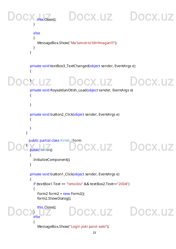               this .Close();
         }
            
          else
         {
             MessageBox.Show( "Ma'lumot to'ldirilmagan!!!" );
         }
     }
       
      private   void  textBox3_TextChanged( object  sender, EventArgs e)
     {
     }
      private   void  RoyxatdanOtish_Load( object  sender, EventArgs e)
     {
     }
      private   void  button2_Click( object  sender, EventArgs e)
     {
           
     }
 }
     public   partial   class   Kirish  : Form
 {
      public   Kirish ()
     {
         InitializeComponent();
     }
      private   void  button1_Click( object  sender, EventArgs e)
     {
          if  (textBox1.Text ==  "ismoilov"  && textBox2.Text== "2004" )
         {
             Form2 form2 =  new  Form2();
             form2.ShowDialog();
                
              this .Close();
         }
          else
         {
             MessageBox.Show( "Login yoki parol xato" );
23 