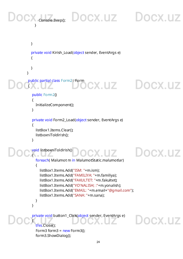              Console.Beep();
         }
           
           
     }
        
      private   void  Kirish_Load( object  sender, EventArgs e)
     {
     }
 }                                    
   public   partial   class   Form2  : Form
  {
       
       public   Form2 ()
      {
          InitializeComponent();
      }
       private   void  Form2_Load( object  sender, EventArgs e)
      {
          listBox1.Items.Clear();
          listboxniToldirish();
      }
       void  listboxniToldirish()
      {
           foreach ( Malumot m  in  MalumotStatic.malumotlar)
          {
              listBox1.Items.Add( "ISM: " +m.ism);
              listBox1.Items.Add( "FAMILIYA: " +m.familiya);
              listBox1.Items.Add( "FAKULTET: " +m.fakultet);
              listBox1.Items.Add( "YO'NALISH; :" +m.yonalish);
              listBox1.Items.Add( "EMAIL: " +m.email+ "@gmail.com" );
              listBox1.Items.Add( "SANA: " +m.sana);
          }
      }
       private   void  button1_Click( object  sender, EventArgs e)
      {
           this .Close();
          Form3 form3 =  new  Form3();
          form3.ShowDialog();
24 