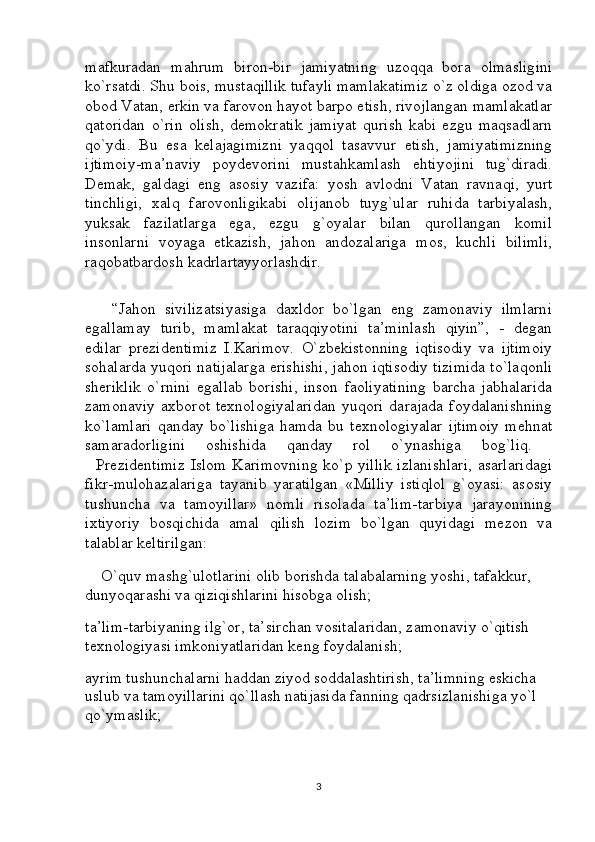 mafkuradan   mahrum   biron-bir   jamiyatning   uzoqqa   bora   olmasligini
ko`rsatdi. Shu bois, mustaqillik tufayli mamlakatimiz o`z oldiga ozod va
obod Vatan, erkin va farovon hayot barpo etish, rivojlangan mamlakatlar
qatoridan   o`rin   olish,   demokratik   jamiyat   qurish   kabi   ezgu   maqsadlarn
qo`ydi.   Bu   esa   kelajagimizni   yaqqol   tasavvur   etish,   jamiyatimizning
ijtimoiy-ma’naviy   poydevorini   mustahkamlash   ehtiyojini   tug`diradi.
Demak,   galdagi   eng   asosiy   vazifa:   yosh   avlodni   Vatan   ravnaqi,   yurt
tinchligi,   xalq   farovonligikabi   olijanob   tuyg`ular   ruhida   tarbiyalash,
yuksak   fazilatlarga   ega,   ezgu   g`oyalar   bilan   qurollangan   komil
insonlarni   voyaga   etkazish,   jahon   andozalariga   mos,   kuchli   bilimli,
raqobatbardosh kadrlartayyorlashdir.
      “Jahon   sivilizatsiyasiga   daxldor   bo`lgan   eng   zamonaviy   ilmlarni
egallamay   turib,   mamlakat   taraqqiyotini   ta’minlash   qiyin”,   -   degan
edilar   prezidentimiz   I.Karimov.   O`zbekistonning   iqtisodiy   va   ijtimoiy
sohalarda yuqori natijalarga erishishi, jahon iqtisodiy tizimida to`laqonli
sheriklik   o`rnini   egallab   borishi,   inson   faoliyatining   barcha   jabhalarida
zamonaviy   axborot   texnologiyalaridan   yuqori   darajada   foydalanishning
ko`lamlari   qanday   bo`lishiga   hamda   bu   texnologiyalar   ijtimoiy   mehnat
samaradorligini   oshishida   qanday   rol   o`ynashiga   bog`liq.  
   Prezidentimiz  Islom Karimovning  ko`p yillik  izlanishlari,  asarlaridagi
fikr-mulohazalariga   tayanib   yaratilgan   «Milliy   istiqlol   g`oyasi:   asosiy
tushuncha   va   tamoyillar»   nomli   risolada   ta’lim-tarbiya   jarayonining
ixtiyoriy   bosqichida   amal   qilish   lozim   bo`lgan   quyidagi   mezon   va
talablar keltirilgan: 
    O`quv mashg`ulotlarini olib borishda talabalarning yoshi, tafakkur,     
dunyoqarashi va qiziqishlarini hisobga olish; 
ta’lim-tarbiyaning ilg`or, ta’sirchan vositalaridan, zamonaviy o`qitish 
texnologiyasi imkoniyatlaridan keng foydalanish; 
ayrim tushunchalarni haddan ziyod soddalashtirish, ta’limning eskicha 
uslub va tamoyillarini qo`llash natijasida fanning qadrsizlanishiga yo`l 
qo`ymaslik; 
3 