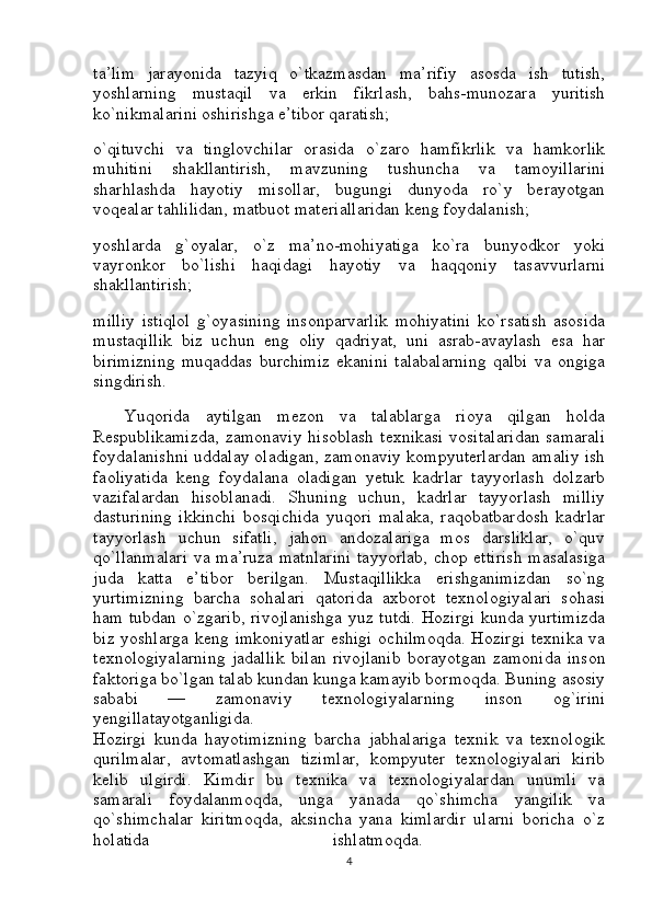 ta’lim   jarayonida   tazyiq   o`tkazmasdan   ma’rifiy   asosda   ish   tutish,
yoshlarning   mustaqil   va   erkin   fikrlash,   bahs-munozara   yuritish
ko`nikmalarini oshirishga e’tibor qaratish; 
o`qituvchi   va   tinglovchilar   orasida   o`zaro   hamfikrlik   va   hamkorlik
muhitini   shakllantirish,   mavzuning   tushuncha   va   tamoyillarini
sharhlashda   hayotiy   misollar,   bugungi   dunyoda   ro`y   berayotgan
voqealar tahlilidan, matbuot materiallaridan keng foydalanish; 
yoshlarda   g`oyalar,   o`z   ma’no-mohiyatiga   ko`ra   bunyodkor   yoki
vayronkor   bo`lishi   haqidagi   hayotiy   va   haqqoniy   tasavvurlarni
shakllantirish; 
milliy   istiqlol   g`oyasining   insonparvarlik   mohiyatini   ko`rsatish   asosida
mustaqillik   biz   uchun   eng   oliy   qadriyat,   uni   asrab-avaylash   esa   har
birimizning   muqaddas   burchimiz   ekanini   talabalarning   qalbi   va   ongiga
singdirish.
    Yuqorida   aytilgan   mezon   va   talablarga   rioya   qilgan   holda
Respublikamizda,  zamonaviy  hisoblash  texnikasi  vositalaridan  samarali
foydalanishni uddalay oladigan, zamonaviy kompyuterlardan amaliy ish
faoliyatida   keng   foydalana   oladigan   yetuk   kadrlar   tayyorlash   dolzarb
vazifalardan   hisoblanadi.   Shuning   uchun,   kadrlar   tayyorlash   milliy
dasturining   ikkinchi   bosqichida   yuqori   malaka,   raqobatbardosh   kadrlar
tayyorlash   uchun   sifatli,   jahon   andozalariga   mos   darsliklar,   o`quv
qo`llanmalari va ma’ruza matnlarini tayyorlab, chop ettirish  masalasiga
juda   katta   e’tibor   berilgan.   Mustaqillikka   erishganimizdan   so`ng
yurtimizning   barcha   sohalari   qatorida   axborot   texnologiyalari   sohasi
ham tubdan o`zgarib, rivojlanishga yuz tutdi. Hozirgi kunda yurtimizda
biz yoshlarga keng imkoniyatlar  eshigi  ochilmoqda.  Hozirgi  texnika va
texnologiyalarning   jadallik   bilan   rivojlanib   borayotgan   zamonida   inson
faktoriga bo`lgan talab kundan kunga kamayib bormoqda. Buning asosiy
sababi   —   zamonaviy   texnologiyalarning   inson   og`irini
yengillatayotganligida.  
Hozirgi   kunda   hayotimizning   barcha   jabhalariga   texnik   va   texnologik
qurilmalar,   avtomatlashgan   tizimlar,   kompyuter   texnologiyalari   kirib
kelib   ulgirdi.   Kimdir   bu   texnika   va   texnologiyalardan   unumli   va
samarali   foydalanmoqda,   unga   yanada   qo`shimcha   yangilik   va
qo`shimchalar   kiritmoqda,   aksincha   yana   kimlardir   ularni   boricha   o`z
holatida   ishlatmoqda.  
4 