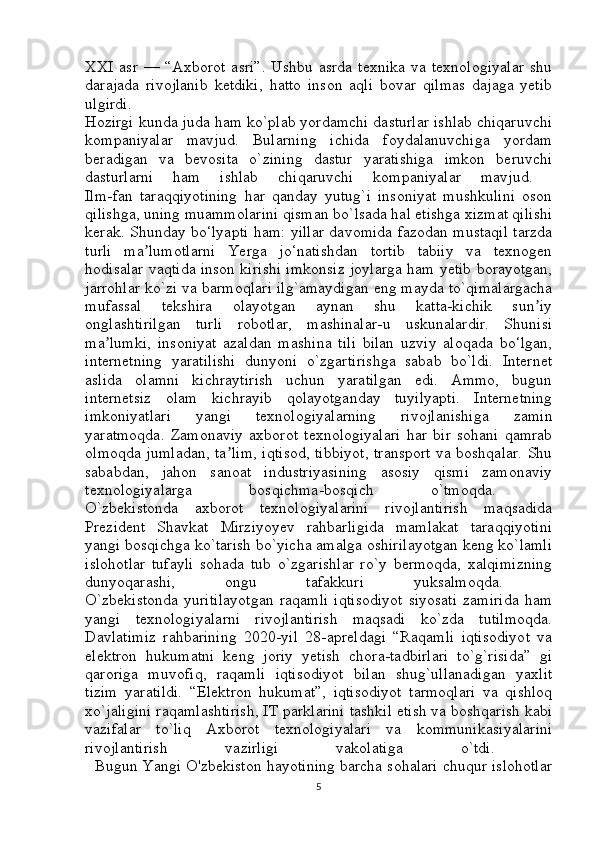 XXI   asr   —  “Axborot   asri”.   Ushbu   asrda   texnika   va   texnologiyalar   shu
darajada   rivojlanib   ketdiki,   hatto   inson   aqli   bovar   qilmas   dajaga   yetib
ulgirdi.  
Hozirgi kunda juda ham ko`plab yordamchi dasturlar ishlab chiqaruvchi
kompaniyalar   mavjud.   Bularning   ichida   foydalanuvchiga   yordam
beradigan   va   bevosita   o`zining   dastur   yaratishiga   imkon   beruvchi
dasturlarni   ham   ishlab   chiqaruvchi   kompaniyalar   mavjud.  
Ilm-fan   taraqqiyotining   har   qanday   yutug`i   insoniyat   mushkulini   oson
qilishga, uning muammolarini qisman bo`lsada hal etishga xizmat qilishi
kerak. Shunday bo‘lyapti ham: yillar davomida fazodan mustaqil tarzda
turli   ma lumotlarni   Yerga   jo‘natishdan   tortib   tabiiy   va   texnogenʼ
hodisalar vaqtida inson kirishi imkonsiz joylarga ham yetib borayotgan,
jarrohlar ko`zi va barmoqlari ilg`amaydigan eng mayda to`qimalargacha
mufassal   tekshira   olayotgan   aynan   shu   katta-kichik   sun iy	
ʼ
onglashtirilgan   turli   robotlar,   mashinalar-u   uskunalardir.   Shunisi
ma lumki,   insoniyat   azaldan   mashina   tili   bilan   uzviy   aloqada   bo‘lgan,	
ʼ
internetning   yaratilishi   dunyoni   o`zgartirishga   sabab   bo`ldi.   Internet
aslida   olamni   kichraytirish   uchun   yaratilgan   edi.   Ammo,   bugun
internetsiz   olam   kichrayib   qolayotganday   tuyilyapti.   Internetning
imkoniyatlari   yangi   texnologiyalarning   rivojlanishiga   zamin
yaratmoqda.   Zamonaviy   axborot   texnologiyalari   har   bir   sohani   qamrab
olmoqda jumladan, ta lim, iqtisod, tibbiyot, transport va boshqalar. Shu	
ʼ
sababdan,   jahon   sanoat   industriyasining   asosiy   qismi   zamonaviy
texnologiyalarga   bosqichma-bosqich   o`tmoqda.  
O`zbekistonda   axborot   texnologiyalarini   rivojlantirish   maqsadida
Prezident   Shavkat   Mirziyoyev   rahbarligida   mamlakat   taraqqiyotini
yangi bosqichga ko`tarish bo`yicha amalga oshirilayotgan keng ko`lamli
islohotlar   tufayli   sohada   tub   o`zgarishlar   ro`y   bermoqda,   xalqimizning
dunyoqarashi,   ongu   tafakkuri   yuksalmoqda.  
O`zbekistonda   yuritilayotgan   raqamli   iqtisodiyot   siyosati   zamirida   ham
yangi   texnologiyalarni   rivojlantirish   maqsadi   ko`zda   tutilmoqda.
Davlatimiz   rahbarining   2020-yil   28-apreldagi   “Raqamli   iqtisodiyot   va
elektron   hukumatni   keng   joriy   yetish   chora-tadbirlari   to`g`risida”   gi
qaroriga   muvofiq,   raqamli   iqtisodiyot   bilan   shug`ullanadigan   yaxlit
tizim   yaratildi.   “Elektron   hukumat”,   iqtisodiyot   tarmoqlari   va   qishloq
xo`jaligini raqamlashtirish, IT parklarini tashkil etish va boshqarish kabi
vazifalar   to`liq   Axborot   texnologiyalari   va   kommunikasiyalarini
rivojlantirish   vazirligi   vakolatiga   o`tdi.  
   Bugun Yangi O'zbekiston hayotining barcha sohalari chuqur islohotlar
5 
