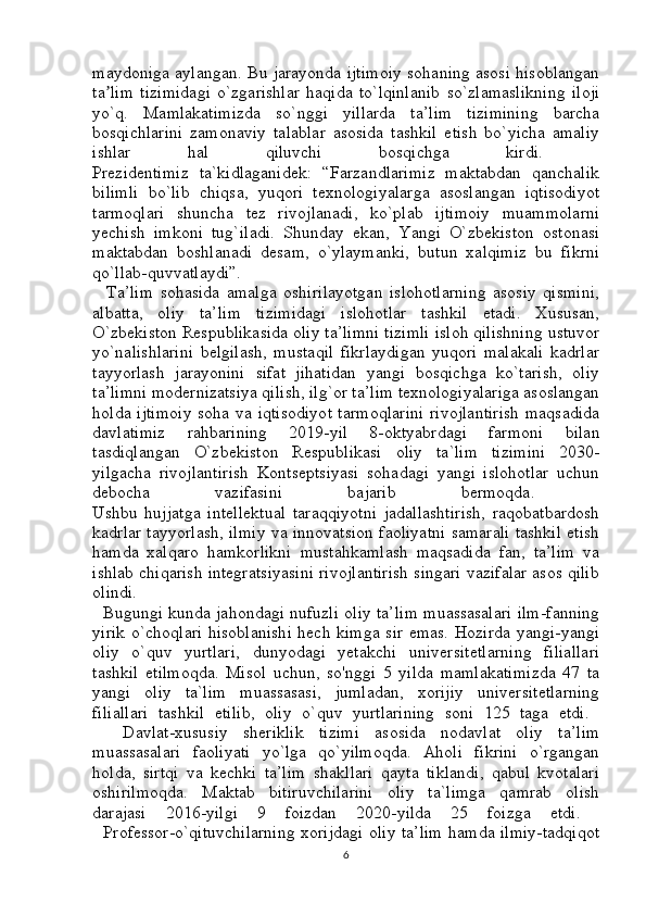 maydoniga aylangan. Bu jarayonda ijtimoiy sohaning asosi hisoblangan
ta lim   tizimidagi   o`zgarishlar   haqida   to`lqinlanib   so`zlamaslikning   ilojiʼ
yo`q.   Mamlakatimizda   so`nggi   yillarda   ta’lim   tizimining   barcha
bosqichlarini   zamonaviy   talablar   asosida   tashkil   etish   bo`yicha   amaliy
ishlar   hal   qiluvchi   bosqichga   kirdi.  
Prezidentimiz   ta`kidlaganidek:   “Farzandlarimiz   maktabdan   qanchalik
bilimli   bo`lib   chiqsa,   yuqori   texnologiyalarga   asoslangan   iqtisodiyot
tarmoqlari   shuncha   tez   rivojlanadi,   ko`plab   ijtimoiy   muammolarni
yechish   imkoni   tug`iladi.   Shunday   ekan,   Yangi   O`zbekiston   ostonasi
maktabdan   boshlanadi   desam,   o`ylaymanki,   butun   xalqimiz   bu   fikrni
qo`llab-quvvatlaydi”.  
    Ta’lim   sohasida   amalga   oshirilayotgan   islohotlarning   asosiy   qismini,
albatta,   oliy   ta’lim   tizimidagi   islohotlar   tashkil   etadi.   Xususan,
O`zbekiston Respublikasida oliy ta’limni tizimli isloh qilishning ustuvor
yo`nalishlarini   belgilash,   mustaqil   fikrlaydigan   yuqori   malakali   kadrlar
tayyorlash   jarayonini   sifat   jihatidan   yangi   bosqichga   ko`tarish,   oliy
ta’limni modernizatsiya qilish, ilg`or ta’lim texnologiyalariga asoslangan
holda ijtimoiy  soha va iqtisodiyot  tarmoqlarini  rivojlantirish  maqsadida
davlatimiz   rahbarining   2019-yil   8-oktyabrdagi   farmoni   bilan
tasdiqlangan   O`zbekiston   Respublikasi   oliy   ta`lim   tizimini   2030-
yilgacha   rivojlantirish   Kontseptsiyasi   sohadagi   yangi   islohotlar   uchun
debocha   vazifasini   bajarib   bermoqda.  
Ushbu   hujjatga   intellektual   taraqqiyotni   jadallashtirish,   raqobatbardosh
kadrlar tayyorlash, ilmiy va innovatsion faoliyatni samarali tashkil etish
hamda   xalqaro   hamkorlikni   mustahkamlash   maqsadida   fan,   ta’lim   va
ishlab chiqarish integratsiyasini rivojlantirish singari vazifalar asos qilib
olindi.  
   Bugungi kunda jahondagi nufuzli oliy ta’lim muassasalari ilm-fanning
yirik o`choqlari hisoblanishi hech kimga sir emas. Hozirda yangi-yangi
oliy   o`quv   yurtlari,   dunyodagi   yetakchi   universitetlarning   filiallari
tashkil   etilmoqda.   Misol   uchun,   so'nggi   5   yilda   mamlakatimizda   47   ta
yangi   oliy   ta`lim   muassasasi,   jumladan,   xorijiy   universitetlarning
filiallari   tashkil   etilib,   oliy   o`quv   yurtlarining   soni   125   taga   etdi.  
    Davlat-xususiy   sheriklik   tizimi   asosida   nodavlat   oliy   ta’lim
muassasalari   faoliyati   yo`lga   qo`yilmoqda.   Aholi   fikrini   o`rgangan
holda,   sirtqi   va   kechki   ta’lim   shakllari   qayta   tiklandi,   qabul   kvotalari
oshirilmoqda.   Maktab   bitiruvchilarini   oliy   ta`limga   qamrab   olish
darajasi   2016-yilgi   9   foizdan   2020-yilda   25   foizga   etdi.  
   Professor-o`qituvchilarning xorijdagi oliy ta’lim hamda ilmiy-tadqiqot
6 