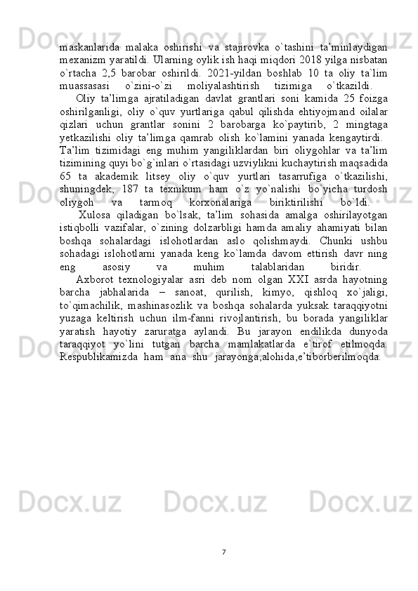 maskanlarida   malaka   oshirishi   va   stajirovka   o`tashini   ta’minlaydigan
mexanizm yaratildi. Ularning oylik ish haqi miqdori 2018 yilga nisbatan
o`rtacha   2,5   barobar   oshirildi.   2021-yildan   boshlab   10   ta   oliy   ta`lim
muassasasi   o`zini-o`zi   moliyalashtirish   tizimiga   o`tkazildi.  
      Oliy   ta’limga   ajratiladigan   davlat   grantlari   soni   kamida   25   foizga
oshirilganligi,   oliy   o`quv   yurtlariga   qabul   qilishda   ehtiyojmand   oilalar
qizlari   uchun   grantlar   sonini   2   barobarga   ko`paytirib,   2   mingtaga
yetkazilishi   oliy   ta’limga   qamrab   olish   ko`lamini   yanada   kengaytirdi.  
Ta’lim   tizimidagi   eng   muhim   yangiliklardan   biri   oliygohlar   va   ta’lim
tizimining quyi bo`g`inlari o`rtasidagi uzviylikni kuchaytirish maqsadida
65   ta   akademik   litsey   oliy   o`quv   yurtlari   tasarrufiga   o`tkazilishi,
shuningdek,   187   ta   texnikum   ham   o`z   yo`nalishi   bo`yicha   turdosh
oliygoh   va   tarmoq   korxonalariga   biriktirilishi   bo`ldi.  
      Xulosa   qiladigan   bo`lsak,   ta’lim   sohasida   amalga   oshirilayotgan
istiqbolli   vazifalar,   o`zining   dolzarbligi   hamda   amaliy   ahamiyati   bilan
boshqa   sohalardagi   islohotlardan   aslo   qolishmaydi.   Chunki   ushbu
sohadagi   islohotlarni   yanada   keng   ko`lamda   davom   ettirish   davr   ning
eng   asosiy   va   muhim   talablaridan   biridir.  
      Axborot   texnologiyalar   asri   deb   nom   olgan   XXI   asrda   hayotning
barcha   jabhalarida   –   sanoat,   qurilish,   kimyo,   qishloq   xo`jaligi,
to`qimachilik,   mashinasozlik   va   boshqa   sohalarda   yuksak   taraqqiyotni
yuzaga   keltirish   uchun   ilm-fanni   rivojlantirish,   bu   borada   yangiliklar
yaratish   hayotiy   zaruratga   aylandi.   Bu   jarayon   endilikda   dunyoda
taraqqiyot   yo`lini   tutgan   barcha   mamlakatlarda   e`tirof   etilmoqda.
Respublikamizda   ham   ana   shu   jarayonga,alohida,e’tiborberilmoqda.  
7 