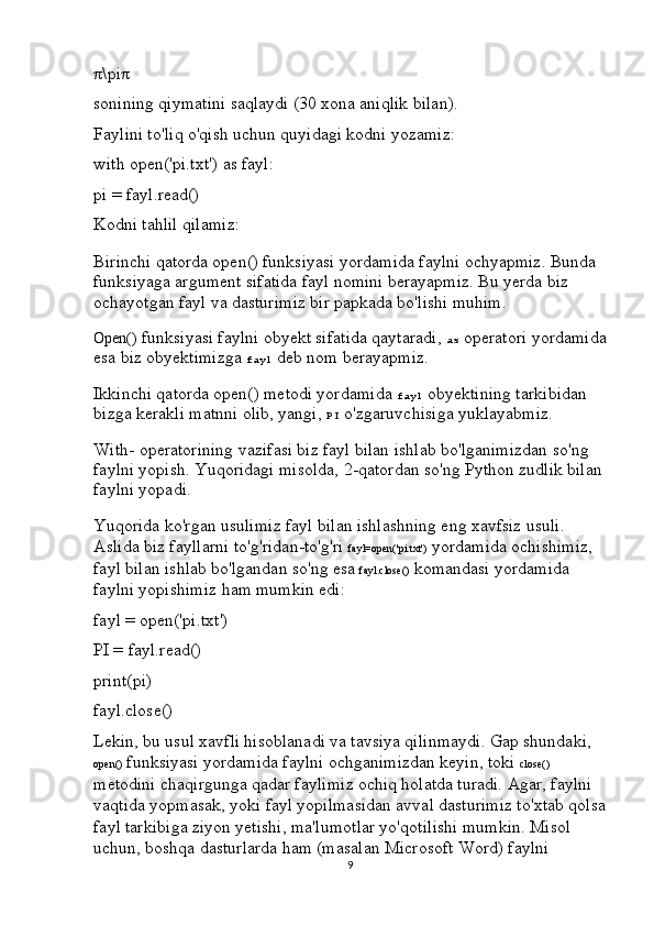 π \pi π
sonining qiymatini saqlaydi (30 xona aniqlik bilan).
Faylini to'liq o'qish uchun quyidagi kodni yozamiz:
with   open('pi.txt')   as  fayl :
pi  =  fayl . read ()
Kodni tahlil qilamiz:
Birinchi qatorda open() funksiyasi yordamida faylni ochyapmiz. Bunda 
funksiyaga argument sifatida fayl nomini berayapmiz. Bu yerda biz 
ochayotgan fayl va dasturimiz bir papkada bo'lishi muhim.
Open()  funksiyasi faylni obyekt sifatida qaytaradi,  as  operatori yordamida
esa biz obyektimizga  fayl  deb nom berayapmiz. 
Ikkinchi qatorda open() metodi yordamida  fayl  obyektining tarkibidan 
bizga kerakli matnni olib, yangi,  PI  o'zgaruvchisiga yuklayabmiz.
With-  operatorining vazifasi biz fayl bilan ishlab bo'lganimizdan so'ng 
faylni yopish. Yuqoridagi misolda, 2-qatordan so'ng Python zudlik bilan 
faylni yopadi.
Yuqorida ko'rgan usulimiz fayl bilan ishlashning eng xavfsiz usuli. 
Aslida biz fayllarni to'g'ridan-to'g'ri  fayl=open('pi.txt')  yordamida ochishimiz, 
fayl bilan ishlab bo'lgandan so'ng esa  fayl.close()  komandasi yordamida 
faylni yopishimiz ham mumkin edi:
fayl  =   open('pi.txt')
PI  =  fayl . read ()
print( pi )
fayl . close ()
Lekin, bu usul xavfli hisoblanadi va tavsiya qilinmaydi. Gap shundaki, 
open()  funksiyasi yordamida faylni ochganimizdan keyin, toki  close()  
metodini chaqirgunga qadar faylimiz ochiq holatda turadi. Agar, faylni 
vaqtida yopmasak, yoki fayl yopilmasidan avval dasturimiz to'xtab qolsa
fayl tarkibiga ziyon yetishi, ma'lumotlar yo'qotilishi mumkin. Misol 
uchun, boshqa dasturlarda ham (masalan Microsoft Word) faylni 
9 