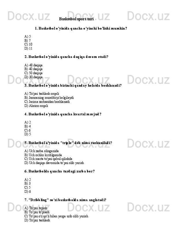                          Basketbol sport turi
1. Basketbol o'yinida qancha o'yinchi bo'lishi mumkin?
A) 5
B) 7
C) 10
D) 11
2. Basketbol o'yinida qancha daqiqa davom etadi?
A) 48 daqiqa
B) 40 daqiqa
C) 50 daqiqa
D) 30 daqiqa
3. Basketbol o'yinida birinchi qanday holatda boshlanadi?
A) To'pni tashlash orqali
B) Jamoaning murabbiyi belgilaydi
C) Jarima zarbasidan boshlanadi
D) Aksion orqali
4. Basketbol o'yinida qancha kvartal mavjud?
A) 2
B) 4
C) 6
D) 5
5. Basketbol o'yinida "triple" deb nima tushuniladi?
A) Uch zarba olinganida
B) Uch ochko kiritilganida
C) Uch marta to'pni qabul qilishda
D) Uch daqiqa davomida to'pni olib yurish
6. Basketbolda qancha turdagi zarba bor?
A) 2
B) 3
C) 5
D) 6
7. "Dribbling" so'zi basketbolda nima anglatadi?
A) To'pni tepish
B) To'pni to'plash
C) To'pni o'z qo'li bilan yerga urib olib yurish
D) To'pni tashlash 