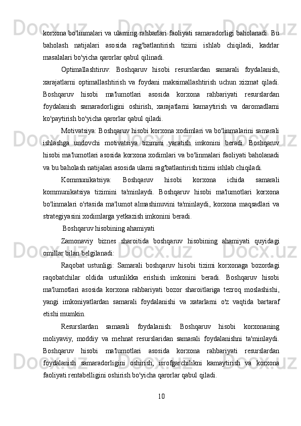 korxona bo'linmalari va ularning rahbarlari faoliyati samaradorligi baholanadi. Bu
baholash   natijalari   asosida   rag'batlantirish   tizimi   ishlab   chiqiladi,   kadrlar
masalalari bo'yicha qarorlar qabul qilinadi.
Optimallashtiruv:   Boshqaruv   hisobi   resurslardan   samarali   foydalanish,
xarajatlarni   optimallashtirish   va   foydani   maksimallashtirish   uchun   xizmat   qiladi.
Boshqaruv   hisobi   ma'lumotlari   asosida   korxona   rahbariyati   resurslardan
foydalanish   samaradorligini   oshirish,   xarajatlarni   kamaytirish   va   daromadlarni
ko'paytirish bo'yicha qarorlar qabul qiladi.
Motivatsiya: Boshqaruv hisobi korxona xodimlari va bo'linmalarini samarali
ishlashga   undovchi   motivatsiya   tizimini   yaratish   imkonini   beradi.   Boshqaruv
hisobi ma'lumotlari asosida korxona xodimlari va bo'linmalari faoliyati baholanadi
va bu baholash natijalari asosida ularni rag'batlantirish tizimi ishlab chiqiladi.
Kommunikatsiya:   Boshqaruv   hisobi   korxona   ichida   samarali
kommunikatsiya   tizimini   ta'minlaydi.   Boshqaruv   hisobi   ma'lumotlari   korxona
bo'linmalari   o'rtasida   ma'lumot   almashinuvini   ta'minlaydi,   korxona   maqsadlari   va
strategiyasini xodimlarga yetkazish imkonini beradi.
 Boshqaruv hisobining ahamiyati
Zamonaviy   biznes   sharoitida   boshqaruv   hisobining   ahamiyati   quyidagi
omillar bilan belgilanadi:
Raqobat   ustunligi:   Samarali   boshqaruv   hisobi   tizimi   korxonaga   bozordagi
raqobatchilar   oldida   ustunlikka   erishish   imkonini   beradi.   Boshqaruv   hisobi
ma'lumotlari   asosida   korxona   rahbariyati   bozor   sharoitlariga   tezroq   moslashishi,
yangi   imkoniyatlardan   samarali   foydalanishi   va   xatarlarni   o'z   vaqtida   bartaraf
etishi mumkin.
Resurslardan   samarali   foydalanish:   Boshqaruv   hisobi   korxonaning
moliyaviy,   moddiy   va   mehnat   resurslaridan   samarali   foydalanishni   ta'minlaydi.
Boshqaruv   hisobi   ma'lumotlari   asosida   korxona   rahbariyati   resurslardan
foydalanish   samaradorligini   oshirish,   isrofgarchilikni   kamaytirish   va   korxona
faoliyati rentabelligini oshirish bo'yicha qarorlar qabul qiladi.
10
