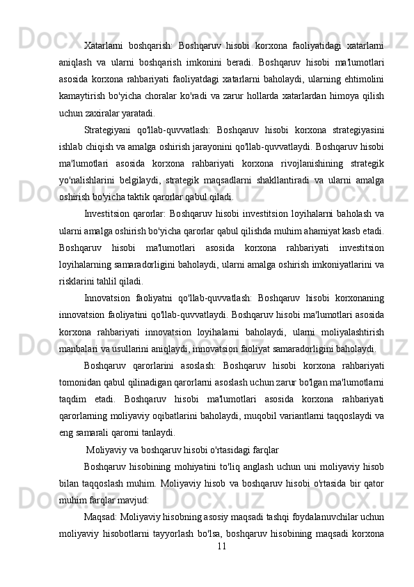 Xatarlarni   boshqarish:   Boshqaruv   hisobi   korxona   faoliyatidagi   xatarlarni
aniqlash   va   ularni   boshqarish   imkonini   beradi.   Boshqaruv   hisobi   ma'lumotlari
asosida   korxona   rahbariyati   faoliyatdagi   xatarlarni   baholaydi,   ularning   ehtimolini
kamaytirish   bo'yicha   choralar   ko'radi   va   zarur   hollarda   xatarlardan   himoya   qilish
uchun zaxiralar yaratadi.
Strategiyani   qo'llab-quvvatlash:   Boshqaruv   hisobi   korxona   strategiyasini
ishlab chiqish va amalga oshirish jarayonini qo'llab-quvvatlaydi. Boshqaruv hisobi
ma'lumotlari   asosida   korxona   rahbariyati   korxona   rivojlanishining   strategik
yo'nalishlarini   belgilaydi,   strategik   maqsadlarni   shakllantiradi   va   ularni   amalga
oshirish bo'yicha taktik qarorlar qabul qiladi.
Investitsion   qarorlar:   Boshqaruv   hisobi   investitsion   loyihalarni   baholash   va
ularni amalga oshirish bo'yicha qarorlar qabul qilishda muhim ahamiyat kasb etadi.
Boshqaruv   hisobi   ma'lumotlari   asosida   korxona   rahbariyati   investitsion
loyihalarning samaradorligini baholaydi, ularni amalga oshirish imkoniyatlarini va
risklarini tahlil qiladi.
Innovatsion   faoliyatni   qo'llab-quvvatlash:   Boshqaruv   hisobi   korxonaning
innovatsion faoliyatini qo'llab-quvvatlaydi. Boshqaruv hisobi ma'lumotlari asosida
korxona   rahbariyati   innovatsion   loyihalarni   baholaydi,   ularni   moliyalashtirish
manbalari va usullarini aniqlaydi, innovatsion faoliyat samaradorligini baholaydi.
Boshqaruv   qarorlarini   asoslash:   Boshqaruv   hisobi   korxona   rahbariyati
tomonidan qabul qilinadigan qarorlarni asoslash uchun zarur bo'lgan ma'lumotlarni
taqdim   etadi.   Boshqaruv   hisobi   ma'lumotlari   asosida   korxona   rahbariyati
qarorlarning moliyaviy oqibatlarini baholaydi, muqobil variantlarni taqqoslaydi va
eng samarali qarorni tanlaydi.
 Moliyaviy va boshqaruv hisobi o'rtasidagi farqlar
Boshqaruv   hisobining   mohiyatini   to'liq   anglash   uchun   uni   moliyaviy   hisob
bilan   taqqoslash   muhim.   Moliyaviy   hisob   va   boshqaruv   hisobi   o'rtasida   bir   qator
muhim farqlar mavjud:
Maqsad: Moliyaviy hisobning asosiy maqsadi tashqi foydalanuvchilar uchun
moliyaviy   hisobotlarni   tayyorlash   bo'lsa,   boshqaruv   hisobining   maqsadi   korxona
11