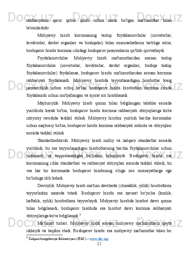 rahbariyatini   qaror   qabul   qilish   uchun   zarur   bo'lgan   ma'lumotlar   bilan
ta'minlashdir.
Moliyaviy   hisob   korxonaning   tashqi   foydalanuvchilar   (investorlar,
kreditorlar,   davlat   organlari   va   boshqalar)   bilan   munosabatlarini   tartibga   solsa,
boshqaruv hisobi korxona ichidagi boshqaruv jarayonlarini qo'llab-quvvatlaydi.
Foydalanuvchilar:   Moliyaviy   hisob   ma'lumotlaridan   asosan   tashqi
foydalanuvchilar   (investorlar,   kreditorlar,   davlat   organlari,   boshqa   tashqi
foydalanuvchilar)   foydalansa,   boshqaruv   hisobi   ma'lumotlaridan   asosan   korxona
rahbariyati   foydalanadi.   Moliyaviy   hisobda   tayyorlanadigan   hisobotlar   keng
jamoatchilik   uchun   ochiq   bo'lsa,   boshqaruv   hisobi   hisobotlari   korxona   ichida
foydalanish uchun mo'ljallangan va tijorat siri hisoblanadi.
Majburiylik:   Moliyaviy   hisob   qonun   bilan   belgilangan   talablar   asosida
yuritilishi   kerak   bo'lsa,   boshqaruv   hisobi   korxona   rahbariyati   ehtiyojlariga   ko'ra
ixtiyoriy   ravishda   tashkil   etiladi.   Moliyaviy   hisobni   yuritish   barcha   korxonalar
uchun majburiy bo'lsa, boshqaruv hisobi korxona rahbariyati xohishi va ehtiyojlari
asosida tashkil etiladi.
Standartlashtirish:   Moliyaviy   hisob   milliy   va   xalqaro   standartlar   asosida
yuritiladi,   bu   esa   tayyorlanadigan   hisobotlarning   barcha   foydalanuvchilar   uchun
tushunarli   va   taqqoslanadigan   bo'lishini   ta'minlaydi.   Boshqaruv   hisobi   esa
korxonaning   ichki   standartlari   va   rahbariyat   ehtiyojlari   asosida   tashkil   etiladi,   bu
esa   har   bir   korxonada   boshqaruv   hisobining   o'ziga   xos   xususiyatlarga   ega
bo'lishiga olib keladi.
Davriylik: Moliyaviy hisob ma'lum davrlarda (choraklik, yillik) hisobotlarni
tayyorlashni   nazarda   tutadi.   Boshqaruv   hisobi   esa   zarurat   bo'yicha   (kunlik,
haftalik,   oylik)   hisobotlarni   tayyorlaydi.   Moliyaviy   hisobda   hisobot   davri   qonun
bilan   belgilanadi,   boshqaruv   hisobida   esa   hisobot   davri   korxona   rahbariyati
ehtiyojlariga ko'ra belgilanadi. 2
Ma'lumot   turlari:   Moliyaviy   hisob   asosan   moliyaviy   ma'lumotlarni   qayta
ishlaydi   va   taqdim   etadi.   Boshqaruv   hisobi   esa   moliyaviy   ma'lumotlar   bilan   bir
2
  Xalqaro buxgalteriya federatsiyasi (IFAC) –  www.ifac.org  
12