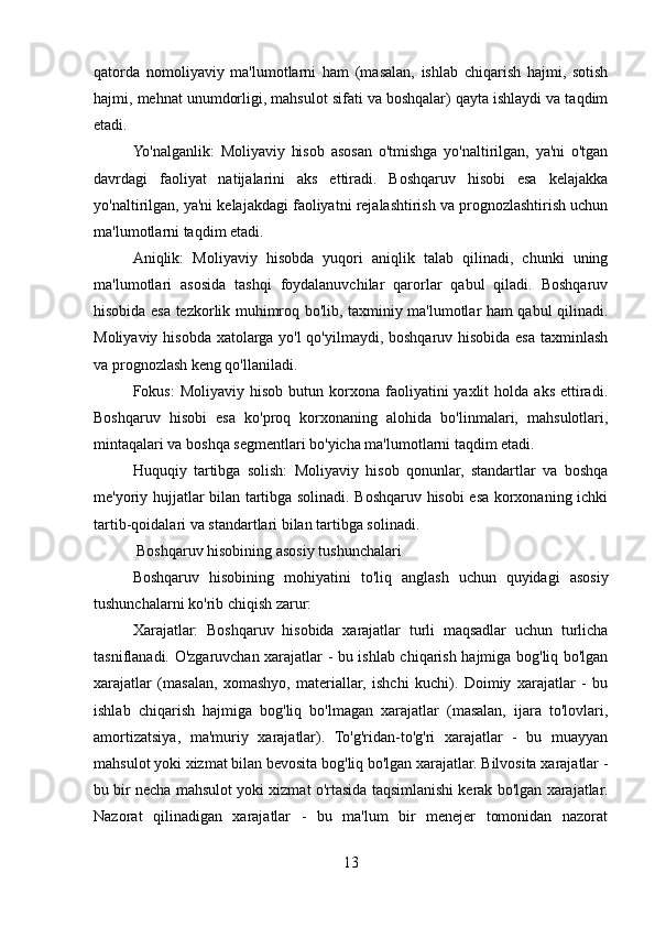qatorda   nomoliyaviy   ma'lumotlarni   ham   (masalan,   ishlab   chiqarish   hajmi,   sotish
hajmi, mehnat unumdorligi, mahsulot sifati va boshqalar) qayta ishlaydi va taqdim
etadi.
Yo'nalganlik:   Moliyaviy   hisob   asosan   o'tmishga   yo'naltirilgan,   ya'ni   o'tgan
davrdagi   faoliyat   natijalarini   aks   ettiradi.   Boshqaruv   hisobi   esa   kelajakka
yo'naltirilgan, ya'ni kelajakdagi faoliyatni rejalashtirish va prognozlashtirish uchun
ma'lumotlarni taqdim etadi.
Aniqlik:   Moliyaviy   hisobda   yuqori   aniqlik   talab   qilinadi,   chunki   uning
ma'lumotlari   asosida   tashqi   foydalanuvchilar   qarorlar   qabul   qiladi.   Boshqaruv
hisobida esa tezkorlik muhimroq bo'lib, taxminiy ma'lumotlar ham qabul qilinadi.
Moliyaviy hisobda xatolarga yo'l  qo'yilmaydi, boshqaruv hisobida esa taxminlash
va prognozlash keng qo'llaniladi.
Fokus:  Moliyaviy  hisob   butun  korxona   faoliyatini  yaxlit   holda  aks   ettiradi.
Boshqaruv   hisobi   esa   ko'proq   korxonaning   alohida   bo'linmalari,   mahsulotlari,
mintaqalari va boshqa segmentlari bo'yicha ma'lumotlarni taqdim etadi.
Huquqiy   tartibga   solish:   Moliyaviy   hisob   qonunlar,   standartlar   va   boshqa
me'yoriy hujjatlar bilan tartibga solinadi. Boshqaruv hisobi esa korxonaning ichki
tartib-qoidalari va standartlari bilan tartibga solinadi.
 Boshqaruv hisobining asosiy tushunchalari
Boshqaruv   hisobining   mohiyatini   to'liq   anglash   uchun   quyidagi   asosiy
tushunchalarni ko'rib chiqish zarur:
Xarajatlar:   Boshqaruv   hisobida   xarajatlar   turli   maqsadlar   uchun   turlicha
tasniflanadi. O'zgaruvchan xarajatlar - bu ishlab chiqarish hajmiga bog'liq bo'lgan
xarajatlar   (masalan,   xomashyo,   materiallar,   ishchi   kuchi).   Doimiy   xarajatlar   -   bu
ishlab   chiqarish   hajmiga   bog'liq   bo'lmagan   xarajatlar   (masalan,   ijara   to'lovlari,
amortizatsiya,   ma'muriy   xarajatlar).   To'g'ridan-to'g'ri   xarajatlar   -   bu   muayyan
mahsulot yoki xizmat bilan bevosita bog'liq bo'lgan xarajatlar. Bilvosita xarajatlar -
bu bir necha mahsulot yoki xizmat o'rtasida taqsimlanishi kerak bo'lgan xarajatlar.
Nazorat   qilinadigan   xarajatlar   -   bu   ma'lum   bir   menejer   tomonidan   nazorat
13