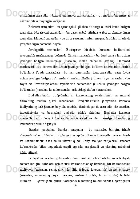 qilinadigan   xarajatlar.   Nazorat   qilinmaydigan   xarajatlar   -   bu   ma'lum   bir   menejer
nazorat qila olmaydigan xarajatlar.
Relevent xarajatlar - bu qaror qabul qilishda e'tiborga olinishi kerak bo'lgan
xarajatlar.   Norelevant   xarajatlar   -   bu   qaror   qabul   qilishda   e'tiborga   olinmaydigan
xarajatlar. Muqobil xarajatlar - bu biror resursni ma'lum maqsadda ishlatish tufayli
yo'qotiladigan potentsial foyda.
Javobgarlik   markazlari:   Boshqaruv   hisobida   korxona   bo'linmalari
javobgarlik markazlariga bo'linadi. Xarajat  markazlari  -  bu faqat  xarajatlar  uchun
javobgar   bo'lgan   bo'linmalar   (masalan,   ishlab   chiqarish   sexlari).   Daromad
markazlari   -   bu   daromadlar   uchun   javobgar   bo'lgan   bo'linmalar   (masalan,   sotish
bo'limlari).   Foyda   markazlari   -   bu   ham   daromadlar,   ham   xarajatlar,   ya'ni   foyda
uchun javobgar bo'lgan bo'linmalar (masalan, filiallar). Investitsiya markazlari - bu
foyda   va   investitsiyalardan   foydalanish   samaradorligi   uchun   javobgar   bo'lgan
bo'linmalar (masalan, katta korxonalar tarkibidagi sho'ba korxonalar).
Budjetlashtirish:   Budjetlashtirish   korxonaning   rejalashtirish   va   nazorat
tizimining   muhim   qismi   hisoblanadi.   Budjetlashtirish   jarayonida   korxona
faoliyatining turli jihatlari bo'yicha (sotish, ishlab chiqarish, xarajatlar, daromadlar,
investitsiyalar   va   boshqalar)   budjetlar   ishlab   chiqiladi.   Budjetlar   korxona
maqsadlarini   miqdoriy   ko'rsatkichlarda   ifodalaydi   va   ularni   amalga   oshirishning
kalendar rejasini belgilaydi.
Standart   xarajatlar:   Standart   xarajatlar   -   bu   mahsulot   birligini   ishlab
chiqarish   uchun   oldindan   belgilangan   xarajatlar.   Standart   xarajatlar   rejalashtirish
va   nazorat   uchun   asos   bo'lib   xizmat   qiladi.   Joriy   faoliyat   natijalarini   standart
ko'rsatkichlar   bilan   taqqoslash   orqali   og'ishlar   aniqlanadi   va   ularning   sabablari
tahlil qilinadi.
Faoliyat samaradorligi ko'rsatkichlari: Boshqaruv hisobida korxona faoliyati
samaradorligini   baholash   uchun   turli   ko'rsatkichlar   qo'llaniladi.   Bu   ko'rsatkichlar
moliyaviy   (masalan,   rentabellik,   likvidlik,   to'lovga   layoqatlilik)   va   nomoliyaviy
(masalan,   mijozlar   qoniqish   darajasi,   mahsulot   sifati,   bozor   ulushi)   bo'lishi
mumkin. Qaror qabul qilish: Boshqaruv hisobining muhim vazifasi qaror qabul
14