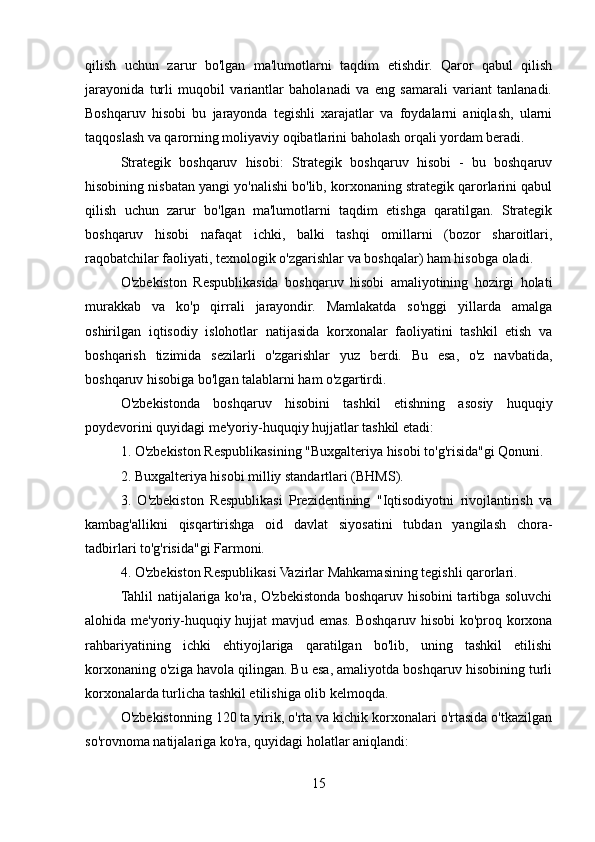 qilish   uchun   zarur   bo'lgan   ma'lumotlarni   taqdim   etishdir.   Qaror   qabul   qilish
jarayonida   turli   muqobil   variantlar   baholanadi   va   eng   samarali   variant   tanlanadi.
Boshqaruv   hisobi   bu   jarayonda   tegishli   xarajatlar   va   foydalarni   aniqlash,   ularni
taqqoslash va qarorning moliyaviy oqibatlarini baholash orqali yordam beradi.
Strategik   boshqaruv   hisobi:   Strategik   boshqaruv   hisobi   -   bu   boshqaruv
hisobining nisbatan yangi yo'nalishi bo'lib, korxonaning strategik qarorlarini qabul
qilish   uchun   zarur   bo'lgan   ma'lumotlarni   taqdim   etishga   qaratilgan.   Strategik
boshqaruv   hisobi   nafaqat   ichki ,   balki   tashqi   omillarni   (bozor   sharoitlari,
raqobatchilar faoliyati, texnologik o'zgarishlar va boshqalar) ham hisobga oladi.
O'zbekiston   Respublikasida   boshqaruv   hisobi   amaliyotining   hozirgi   holati
murakkab   va   ko'p   qirrali   jarayondir.   Mamlakatda   so'nggi   yillarda   amalga
oshirilgan   iqtisodiy   islohotlar   natijasida   korxonalar   faoliyatini   tashkil   etish   va
boshqarish   tizimida   sezilarli   o'zgarishlar   yuz   berdi.   Bu   esa,   o'z   navbatida,
boshqaruv hisobiga bo'lgan talablarni ham o'zgartirdi.
O'zbekistonda   boshqaruv   hisobini   tashkil   etishning   asosiy   huquqiy
poydevorini quyidagi me'yoriy-huquqiy hujjatlar tashkil etadi:
1. O'zbekiston Respublikasining "Buxgalteriya hisobi to'g'risida"gi Qonuni.
2. Buxgalteriya hisobi milliy standartlari (BHMS).
3.   O'zbekiston   Respublikasi   Prezidentining   "Iqtisodiyotni   rivojlantirish   va
kambag'allikni   qisqartirishga   oid   davlat   siyosatini   tubdan   yangilash   chora-
tadbirlari to'g'risida"gi Farmoni.
4. O'zbekiston Respublikasi Vazirlar Mahkamasining tegishli qarorlari.
Tahlil natijalariga ko'ra, O'zbekistonda boshqaruv hisobini tartibga soluvchi
alohida me'yoriy-huquqiy hujjat mavjud emas. Boshqaruv hisobi ko'proq korxona
rahbariyatining   ichki   ehtiyojlariga   qaratilgan   bo'lib,   uning   tashkil   etilishi
korxonaning o'ziga havola qilingan. Bu esa, amaliyotda boshqaruv hisobining turli
korxonalarda turlicha tashkil etilishiga olib kelmoqda.
O'zbekistonning 120 ta yirik, o'rta va kichik korxonalari o'rtasida o'tkazilgan
so'rovnoma natijalariga ko'ra, quyidagi holatlar aniqlandi:
15