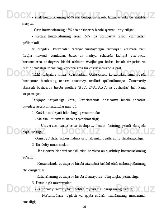 -  Yirik   korxonalarning   65%   ida   boshqaruv   hisobi   tizimi   u   yoki   bu   shaklda
mavjud;
- O'rta korxonalarning 43% ida boshqaruv hisobi qisman joriy etilgan;
-   Kichik   korxonalarning   faqat   15%   ida   boshqaruv   hisobi   elementlari
qo'llaniladi.
Shuningdek,   korxonalar   faoliyat   yuritayotgan   tarmoqlar   kesimida   ham
farqlar   mavjud.   Jumladan,   bank   va   moliya   sohasida   faoliyat   yurituvchi
korxonalarda   boshqaruv   hisobi   nisbatan   rivojlangan   bo'lsa,   ishlab   chiqarish   va
qishloq xo'jaligi sohasidagi korxonalarda bu ko'rsatkich ancha past.
Tahlil   natijalari   shuni   ko'rsatadiki,   O'zbekiston   korxonalari   amaliyotida
boshqaruv   hisobining   asosan   an'anaviy   usullari   qo'llanilmoqda.   Zamonaviy
strategik   boshqaruv   hisobi   usullari   (BSC,   EVA,   ABC,   va   boshqalar)   hali   keng
tarqalmagan. 
Tadqiqot   natijalariga   ko'ra,   O'zbekistonda   boshqaruv   hisobi   sohasida
quyidagi asosiy muammolar mavjud:
1. Kadrlar salohiyati bilan bog'liq muammolar:
   - Malakali mutaxassislarning yetishmasligi;
      -   Universitet   dasturlarida   boshqaruv   hisobi   fanining   yetarli   darajada
o'qitilmasligi;
   - Amaliyotchilar uchun malaka oshirish imkoniyatlarining cheklanganligi.
2. Tashkiliy muammolar:
     - Boshqaruv hisobini  tashkil  etish bo'yicha aniq uslubiy ko'rsatmalarning
yo'qligi;
    - Korxonalarda boshqaruv hisobi xizmatini tashkil etish imkoniyatlarining
cheklanganligi;
   - Rahbarlarning boshqaruv hisobi ahamiyatini to'liq anglab yetmasligi.
3. Texnologik muammolar:
   - Zamonaviy dasturiy ta'minotdan foydalanish darajasining pastligi;
      -   Ma'lumotlarni   to'plash   va   qayta   ishlash   tizimlarining   mukammal
emasligi;
16